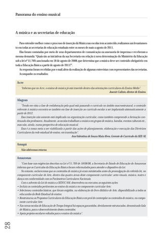 A música e as secretarias de educação 
Para entender melhor como o processo de inserção da Música nas escolas tem acontecido, realizamos um levantamen-to 
em todas as secretarias de educação estaduais entre os meses de maio a agosto de 2011. 
Elas foram contatadas por meio de seus departamentos de comunicação ou assessoria de imprensa e receberam a 
mesma demanda: “Quais são as iniciativas da sua Secretaria em relação à nova determinação do Ministério da Educação 
sob a lei nº 11.769, sancionada em 18 de agosto de 2008, que determina que a música deve ser conteúdo obrigatório em 
toda a Educação Básica a partir de agosto de 2011?”. 
As respostas foram recebidas por e-mail, além da realização de algumas entrevistas com representantes das secretarias. 
Acompanhe os resultados: 
Acre 
“Informo que no Acre, o ensino de música já está inserido dentro das orientações curriculares do Ensino Médio”. 
Josenir Calixto, diretor de Ensino. 
Alagoas 
“Tendo em vista a fase de reelaboração pela qual está passando o currículo no âmbito macroestrutural, o conteúdo 
referente à música encontra-se também em fase de inserção ao currículo escolar a ser implantado sistematicamente a 
partir de 2012. 
Essa inserção não somente está implicada na organização curricular, como também compreende a formação con-tinuada 
dos professores. Atualmente, as escolas trabalham a música em grupos de música, bandas, eventos culturais etc., 
mas não, ainda, numa perspectiva de educação musical. 
Essa é a nossa meta a ser viabilizada a partir das ações de planejamento, elaboração e execução das Diretrizes 
Curriculares da rede estadual de ensino, em tramitação”. 
Ana Valentina de Souza Maia Alves, Gerente de Currículo da SEE/AL 
Amapá 
Não obtivemos retorno. 
Amazonas 
“Com base nas exigências descritas na Lei nº11.769 de 18/08/08, a Secretaria de Estado de Educação do Amazonas 
informa que os Currículos da Educação Básica foram reformulados para atender o dispositivo da Lei. 
No entanto, esclarecemos que os conteúdos de música já eram ministrados antes da promulgação da referida lei, no 
componente curricular de Arte, dentro das quatro áreas deste componente curricular: artes visuais, música, teatro e 
dança em conformidade com os Parâmetros Curriculares Nacionais. 
Com o advento da Lei de música a SEDUC/AM, desenvolveu ou executou as seguintes ações: 
• Incluiu os conteúdos pertinentes ao ensino da música no componente curricular Arte; 
• Selecionou conteúdos básicos, que foram exigidos, na elaboração do livro didático de Arte, disponibilizado a todos os 
educandos da Rede Estadual de ensino; 
• Reestruturou as Propostas Curriculares da Educação Básica em prol de contemplar os conteúdos de música, no compo-nente 
curricular Arte; 
• Nas novas escolas de Educação de Tempo Integral há espaços garantidos, devidamente estruturados, denominado Sala 
de Música, para o desenvolvimento destes conteúdos; 
• Apoia projetos escolares voltados para o ensino da música”. 
28 
Panorama do ensino musical 
 