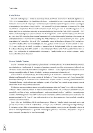 280 
Currículos 
Sergio Molina 
Graduado em Composição e mestre em musicologia pela ECA-USP onde desenvolve seu doutorado. É professor na 
FASM, UEPA/C.Gomes (Belém), UNI-FIAM-FAAM e idealizador e professor do Curso de Degustação Musical. Tem diversas 
premiações em concursos de composição e festivais de canção com destaque para o 1º lugar no concurso nacional para 
a composição do Hino da Justiça Federal em 2002 e o 1º lugar no I Festival Latino-Americano via Internet do Mp3 clube 
em 2000. Com o projeto Sem Pensar Nem Pensar (músicas de S. Molina para letras de Itamar Assumpção na voz de 
Miriam Maria) foi premiado duas vezes pela Secretaria de Cultura do Estado de São Paulo (2009 – prêmio CD e 2011 
prêmio Circulação de Espetáculos) tendo realizado mais de 50 espetáculos. Dentre as estréias internacionais destacam-se 
o concertino O Percurso das Almas Cansadas para quarteto de violões (Quaternaglia Guitar Quartet) e orquestra de 
cordas ( I International Guitar Festival at Round Top-EUA-2005); o Quinteto para um Outro Tempo, para piano e quarte-to 
de violões (2007 -Round Top); Poema de Vidro, canção sobre poema de Lilian Jacoto (Tóquio – 2008). Em 2009 foi a 
vez de Down the Black River into the Dark Night para piano, quarteto de violões e octeto de cordas estreado no Texas – 
EUA. Sergio é colaborador do Guia de Livros, Filmes e Discos da Folha de São Paulo (desde 2008) e da Semana da Canção 
de São Luiz do Paraitinga desde 2007. Em 2010 foi curador do projeto “Música de São Paulo” e júri do “Prêmio Bravo de 
Música”. Para 2012 trabalha na implementação da pós-graduação Canção Popular: criação, produção musical e perfor - 
mance na Faculdade Santa Marcelina. 
Adriana Miritello Terahata 
Doutora e Mestre em Psicologia da Educação pela Pontifícia Universidade Católica de São Paulo. Na área de educação, 
atua principalmente com Formação de Educadores e Pesquisa nos temas desenvolvimento comunitário; infância, desen-volvimento 
infantil; brinquedo, brincar, brincadeira; práticas em leitura e escrita; implantação de brinquedotecas e bi - 
bliotecas comunitárias; defesa de direitos da infância e adolescência e participação infanto-juvenil. 
Como consultora da Fundação Bunge, desenvolveu a formação de professores e voluntários no “Projeto Resgate e 
Valorização da Memória Local” em escolas estaduais de São Paulo e o “Projeto Paz, quem quer faz!”. Com o Instituto CA 
desenvolveu a formação de consultores locais e voluntários nos projetos “Cidades e Cidadania: patrimônio humano” e 
“Patrimônio Humano: criações e invenções”; implantou o projeto “(Com) Texto”, que consistia na criação de um canto de 
leitura dentro de uma brinquedoteca comunitária. 
Pelo Instituto Âmbar, do qual é presidente, acompanhou o programa “Casa das Crianças”, com o objetivo de fortalecer 
e valorizar a cultura da infância por meio da vivência comunitária, em parcerias com Associações Comunitárias. Esse pro-grama 
foi desenvolvido no bairro paulistano de Itaquera e resultou na publicação do livro “Ludicidade”, com apoio institu-cional 
da UNESCO. Em parceria com o CISV, colaborou com o intercâmbio de brincadeiras entre jovens de diferentes paí - 
ses e a comunidade local de Perus (SP), que resultou na edição do livro “Brincadeiras para Crianças de Todo o Mundo” e 
um selo da Amizade Intercultural. 
Com a OIT e Save the Children – UK, desenvolveu o projeto “Educação e Trabalho Infantil: construindo novos espa - 
ços”, em cinco cidades do estado de São Paulo. Com a Associação Amici dei Bambini – AiBi, foi responsável pela formação 
de educadores sociais e líderes comunitários em diversas cidades brasileiras, com o objetivo de refletir sobre o direi to de 
brincar na infância, problematizando e apontando caminhos para a prática dos educadores, e dando ênfase à cria ção de 
um território de defesa deste direito, junto à comunidade. 
 