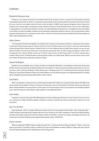 282 
Currículos 
Elizabeth Travassos Lins 
Graduou-se em Ciências Sociais pela Universidade Federal do Rio de Janeiro, obteve o mestrado em Antropologia Social pela 
Universidade Federal do Rio de Janeiro e o doutorado em Antropologia Social na mesma instituição. É professora associada do Centro 
de Letras e Artes da Universidade Federal do Estado do Rio de Janeiro (UNIRIO), onde ministra disciplinas, orienta e desenvolve 
pesquisas em etnomusicologia e antropologia da música. Realizou na Queen's University Belfast. Desde o início dos anos 1980 dedica-se, 
principalmente, aos estudos antropológicos da música. Suas principais linhas de pesquisa são: a etnografia das músicas de tradição 
oral no Brasil, os estudos da oralidade, as políticas de documentação e patrimônio cultural, as coleções e acervos relacionados à música 
popular, as ideologias da arte e o pensamento sobre música e cultura. Foi Secretária da Associação Brasileira de Etnomusicologia entre 
2002 e 2004. É pesquisadora do CNPq. 
Fabio Zanon 
Um dos grandes violonistas da atualidade. Sua atividade como violonista, escritor, regente, professor e comunicador tem contribuí-do 
para uma mudança da percepção do violão na música de concerto. Estudou música com seu pai, teve entre seus mestres Antonio 
Guedes, Henrique Pinto, Edelton Gloeden e Michael Lewin, e teve forte influência direta de Julian Bream, durante seus anos de estu-dante 
em Londres. Foi vencedor dos dois maiores concursos internacionais de violão em 1996, o Tarrega, na Espanha, e o GFA, nos EUA. 
Foi agraciado com o Prêmio Moinho Santista em 97, Prêmio Carlos Gomes em 2005, Prêmio Bravo! em 2010 e indicado para o 
Grammy Latino em 2011. É Visiting Professor na Royal Academy of Music em Londres desde 2008. Já tocou nos maiores teatros e festi-vais 
e à frente de importantes orquestras em mais de 40 países. 
Iramar Rodrigues 
Brasileiro com nacionalidade suiça. Formado em Piano em Uberlândia (MG/Brasil), e especialização em Educação Musical pelo 
INTEM - Instituto Interamericano de Educação Musical da Universidade do Chile. Licenciado pelo Instituto Jaques-Dalcroze de Ge ne - 
bra (Suiça), onde é professor de Rítmica, Solfejo, Improvisação e Pedagogia desde 1974. É também professor de Iniciação Musical 
Willems no Conservatório Popular de Música de Genebra. Ministra cursos em diferentes paises como Argentina, Brasil, Peru, Colômbia, 
Mexico, República Dominicana, França, Itália, Estados Unidos e Taiwan. 
Ivan Vilela 
Músico, pesquisador e compositor. Doutor em Psicologia Social pela USP e Mestre em Composição Musical pela UNICAMP, é atual-mente 
professor da Faculdade de Música da Escola de Comunicação e Artes da Universidade de São Paulo onde leciona História da 
Música Popular Brasileira, Percepção Musical e Viola Caipira. Foi responsável pela criação de uma proposta metodológica brasileira 
para o ensino da música em universidades, criada a pedido da Universidade de Taubaté. 
João Simão 
Formado em educação física pela UNICAMP, integrante dos Núcleo Barbatuques há mais de 10 anos. É professor de artes cir cen - 
ses e capoieira no Colégio Oswald de Andrade. Atualmente conclui seu mestrado que relaciona a percussão corporal com a edu-cação 
física. 
José Ivo da Silva 
Possui graduação (1992) e mestrado (2008) pelo Instituto de Artes da Universidade Estadual Paulista “Júlio de Mesquita Filho”– 
UNESP, formação musical inicial pela Fundação das Artes de São Caetano do Sul (1982). Atualmente é clarinetista da Banda Sinfônica 
do Estado de São Paulo, órgão da Secretaria de Cultura do Estado de São Paulo, e professor de clarineta da Fundação das Artes de São 
Caetano do Sul e História da Música nas Faculdades Metropolitanas Unidas - FIAM/FAAM. 
Lucas Ciavatta 
Músico formado pela UNIRIO e Mestre em Educação pela UFF, é o criador do método de Educação Musical “O Passo” e diretor do 
grupo de percussão e canto Bloco do Passo. É professor do Conservatório Brasileiro de Música (CBM), do Colégio Santo Inácio (RJ), da 
Escola do Auditório Ibirapuera (SP) e do Westminster Choir College (EUA). 
 