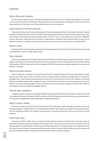 284 
Currículos 
Marina Marcondes Machado 
Docente da Escola Superior de Artes Célia Helena, formadora de professores de teatro e escritora. Psicoterapeuta com mestrado 
em Artes (ECA/USP), doutora em Psicologia da Educação (PUC/SP) com pós-doutorado em Pedagogia do Teatro (ECA/USP). Sua 
pesquisa gira em torno das relações entre fenomenologia, infância e cena contemporânea. 
Marisa Trench de Oliveira Fonterrada 
Professora Livre-Docente em Técnicas de Musicalização. Doutora em Antropologia, Mestre em Psicologia da Educação e Bacharel 
em Música. Foi Diretora do Instituto de Artes da UNESP e da Escola Municipal de Música de São Paulo; respónsável pela criação e insta-lação 
da EMIA - Escola Municipal de Iniciação Artística (1981) e da ETEC de Artes, do Centro Paula Souza, em São Paulo (2008/2009). 
Autora de vários livros e artigos sobre música, educação e ecologia acústica e tradutora de obras de Murray Schafer, com quem tem tra-balhado 
há muitos anos. Atualmente, vem-se dedicando às questões que envolvem a educação musical na contemporaneidade. 
Mauricio Maas 
Formado pela ECA em artes dramáticas, integrante do Núcleo Barbatuques há mais de dez anos. É professor de percussão corporal 
na UNISANTANA e de artes no Colégio Augusto Laranja. 
Mauro Muszkat 
Doutor em Neurologia pela Universidade Federal de São Paulo, Professor de pós-graduação do programa de Educação e Saúde da 
Infância e Adolescência da Universidade Federal de São Paulo, Coordenador do Núcleo de Atendimento Neuropsicológico Infantil 
Interdisciplinar (NANI) do Departamento de Psicobiologia (UNIFESP). Formação musical: pianista, compositor, curso superior de 
regência e composição. 
Melina Fernandes Sanchez 
Mestre em Educação e Graduada em Terapia Ocupacional pela Universidade Federal de São Carlos. Especializada em Dança- 
Educação pelo Trinity Laban (Londres). Formação em Laban e Didática da Dança ministrada por Isabel Marques. Coordenadora 
pedagógica junto à diretora Susana Yamauchi na Escola de Dança de São Paulo, docente no curso de Pós Graduação em Educação 
Musical da Faculdade Cantareira (SP) e integrante do elenco da Caleidos Cia de Dança. Há 13 anos atua na interface com Educação 
Musical em projetos de extensão, pesquisa e docência - professora no curso de Licenciatura em Música da UFSCar de 2007 a 2008 e na 
Pós Graduação em Educação Musical da Faculdade Cantareira. 
Michelle Agnes Magalhães 
Compositora, pianista e professora da academia da OSESP e da Faculdade Santa Marcelina. Formada pela Unicamp e doutora pela 
Universidade de São Paulo, foi premiada, em 2003, com a bolsa UNESCO-Aschberg para jovens artistas. Escreve peças instrumentais e 
eletroacústicas, toca regularmente música improvisada e acompanha filmes mudos. 
Olga R. Gomiero Molina 
Professora de música da Graded School em São Paulo desde 1994. Especialista no Método Kodály pela Danube University de 
Esztergom (Hungria), é também diretora do Conservatório Musical Mozart, onde ministra cursos regulares de formação para profes-sores 
de musicalização infantil. Atua também como palestrante convidada por instituições educacionais de diversos estados 
brasileiros. 
Pedro Paulo Salles 
Licenciado em Música (1987) e doutor em Educação (2002) pela Universidade de São Paulo. Responsável pela criação do 
Laboratório de Educação Musical do Departamento de Música da ECA-USP, onde atua como professor da Graduação, na área de 
Educação Musical, e da Pós-Graduação em Música, na área de Musicologia. Desde 1979 realiza pesquisas sobre a importância da cria - 
ção musical no ensino de música e, atualmente, também desenvolve estudos no campo da rádio-educação e na área de etnomusicolo-gia 
da música indígena brasileira e na arqueomusicologia da música mesoamericana pré-colombiana. 
 