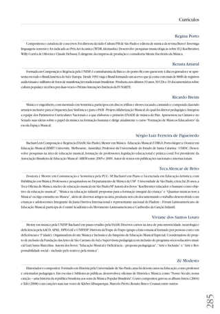 285 
Currículos 
Regina Porto 
Compositora e curadora de concertos. Foi diretora da rádio Cultura FM de São Paulo e editora de música da revista Bravo!. Investiga 
linguagens sonoras e foi indicada ao Prix Ars Acustica (WDR, Alemanha). Desenvolve pesquisas musicológicas sobre H.J. Koellreutter, 
Willy Corrêa de Oliveira e Claude Debussy. É dirigente da empresa de produção e consultoria Silente Escritório da Música. 
Renata Amaral 
Formada em Composição e Regência pela UNESP, é contrabaixista da Barca e do ponto Br, com quem tem 4 discos gravados e se apre-senta 
em todo o Brasil, América do Sul e Europa. Desde 1991 viaja o Brasil formando um acervo que já conta com mais de 800h de registros 
audiovisuais e milhares de fotos de manifestações tradicionais brasileiras. Produziu, nos últimos 10 anos, 30 CDs e 10 documentários sobre 
cultura popular, e recebeu por duas vezes o Prêmio Interações Estéticas da FUNARTE. 
Ricardo Breim 
Músico e engenheiro, com mestrado em Semiótica, participou em discos, trilhas e shows, tocando, cantando e compondo, fazendo 
arranjos inclusive para a Orquestra Jazz Sinfônica e para o PAM - Projeto Alfabetização Musical, do qual foi diretor pedagógico. Integrou 
a equipe dos Parâmetros Curriculares Nacionais e a que elaborou o primeiro ENADE de música do País. Apresentou na Câmara e no 
Senado suas ideias sobre o papel da música na formação humana e dirige atualmente o curso Formação de Músicos Educadores da 
escola Espaço Musical. 
Sérgio Luiz Ferreira de Figueiredo 
Bacharel em Composição e Regência (FAAM, São Paulo), Mestre em Música - Educação Musical (UFRGS, Porto Alegre) e Doutor em 
Educação Musical (RMIT University, Melbourne, Austrália). Professor da Universidade do Estado de Santa Catarina - UDESC. Desen - 
volve pesquisas na área de educação musical, formação de professores, legislação educacional e prática coral. Foi presidente da 
Associação Brasileira de Educação Musical - ABEM entre 2005 e 2009. Autor de textos em publicações nacionais e internacionais. 
Teca Alencar de Brito 
Doutora e Mestre em Comunicação e Semiótica pela PUC- SP, Bacharel em Piano e Licenciada em Educação Artística, com 
Habilitação em Música. Professora e pesquisadora no Departamento de Música da USP - Universidade de São Paulo, criou, há 26 anos, a 
Teca Oficina de Música, núcleo de educação musical em São Paulo/SP. Autora dos livros “Koellreutter educador: o humano como obje-tivo 
da educação musical”, “Música na educação infantil: propostas para a formação integral da criança” e “Quantas músicas tem a 
Música? ou Algo estranho no Museu”, além de diversos artigos na área, produziu seis cds documentando o trabalho desenvolvido com 
crianças e adolescentes. Integrante da Junta Diretiva Internacional e representante nacional do Fladem – Fórum Latinoamericano de 
Educação Musical, participa do Comitê Acadêmico do Movimento Latinoamericano e Caribenho da Canção Infantil. 
Viviane dos Santos Louro 
Mestre em música pela UNESP; Bacharel em piano erudito pela FAAM. Diversos cursos na área de psicomotricidade, neurologia e 
deficiência pela AACD, APAE, ISPE-GAE e UNIFESP. Diretora da Trupe do Trapo (grupo cênico-musical formado por pessoas com e em 
deficiências e 3ª idade); Organizadora do site Música e Inclusão e do Simpósio de Educação Musical Especial; Coordenadora do proje-to 
de inclusão da Fundação das Artes de São Caetano do Sul e Supervisora pedagógica em inclusão do programa sócio-educativo musi-cal 
Guri Santa Marcelina. Autora dos livros: “Educação Musical e Deficiência – proposta pedagógicas”, “Arte e Inclusão” e “Arte e Res - 
pon sa bi lidade social – inclusão pelo teatro e pela música”. 
Zé Modesto 
Historiador e compositor. Formado em História pela Universidade de São Paulo, atua há dezoito anos na Educação, como professor 
e orientador pedagógico. Em escolas e bibliotecas públicas, desenvolveu oficinas de História e Música, como Nosso Século, nossa 
canção – uma história da república brasileira aos sons da Música Popular Brasileira. Como compositor, gravou os álbuns Esteio (2004) 
e Xiló (2008) com canções suas nas vozes de Kleber Albuquerque, Marcelo Pretto, Renato Braz e Ceumar, entre outros. 
 