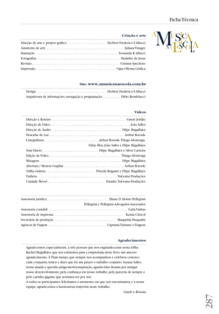 287 
Ficha Técnica 
Criação e arte 
Direção de arte e projeto gráfico . . . . . . . . . . . . . . . . . . . . . . Herbert Frederico F. Allucci 
Assistente de arte . . . . . . . . . . . . . . . . . . . . . . . . . . . . . . . . . . . . . . . . . . . . Juliana Vinagre 
Ilustração . . . . . . . . . . . . . . . . . . . . . . . . . . . . . . . . . . . . . . . . . . . . . . . Fernanda R. Allucci 
Fotografias. . . . . . . . . . . . . . . . . . . . . . . . . . . . . . . . . . . . . . . . . . . . . . . . Paulinho de Jesus 
Revisão . . . . . . . . . . . . . . . . . . . . . . . . . . . . . . . . . . . . . . . . . . . . . . . . . . Cristina Spechoto 
Impressão. . . . . . . . . . . . . . . . . . . . . . . . . . . . . . . . . . . . . . . . . . . . . . Ogra Oficina Gráfica 
Site: www.amusicanaescola.com.br 
Design . . . . . . . . . . . . . . . . . . . . . . . . . . . . . . . . . . . . . . . . Herbert Frederico F. Allucci 
Arquitetura de informações, navegação e programação . . . . . . . . . . Fábio Rendelucci 
Vídeos 
Direção e Roteiro . . . . . . . . . . . . . . . . . . . . . . . . . . . . . . . . . . . . . . . . . . Gisele Jordão 
Direção de Vídeo . . . . . . . . . . . . . . . . . . . . . . . . . . . . . . . . . . . . . . . . . . . . . João Salles 
Direção de Áudio . . . . . . . . . . . . . . . . . . . . . . . . . . . . . . . . . . . . . . . . Filipe Magalhães 
Desenho de Luz . . . . . . . . . . . . . . . . . . . . . . . . . . . . . . . . . . . . . . . . . . . Arthur Roessle 
Cinegrafistas . . . . . . . . . . . . . . . . . . . . . . . . . . . . . . . Arthur Roessle, Thiago Alvarenga, 
Fabio Mós, João Salles e Filipe Magalhães 
Som Direto . . . . . . . . . . . . . . . . . . . . . . . . . . . . . . . . Filipe Magalhães e Silvio Carreira 
Edição de Vídeo . . . . . . . . . . . . . . . . . . . . . . . . . . . . . . . . . . . . . . . . . Thiago Alvarenga 
Mixagem. . . . . . . . . . . . . . . . . . . . . . . . . . . . . . . . . . . . . . . . . . . . . . . Filipe Magalhães 
Abertura / Motion Graphic . . . . . . . . . . . . . . . . . . . . . . . . . . . . . . . . . . Arthur Roessle 
Trilha vinheta . . . . . . . . . . . . . . . . . . . . . . . . . . . . Priscila Brigante e Filipe Magalhães 
Vinheta . . . . . . . . . . . . . . . . . . . . . . . . . . . . . . . . . . . . . . . . . . . . . NaGoma Produções 
Unidade Móvel . . . . . . . . . . . . . . . . . . . . . . . . . . . . . . . . . Estúdio NaGoma Produções 
Assessoria jurídica . . . . . . . . . . . . . . . . . . . . . . . . . . . . . . . . . . . Eliane D’Aloisio Pellegrini 
Pellegrini e Pellegrini Advogados Associados 
Assessoria contábil . . . . . . . . . . . . . . . . . . . . . . . . . . . . . . . . . . . . . . . . . . . . . Carla Vinhas 
Assessoria de imprensa . . . . . . . . . . . . . . . . . . . . . . . . . . . . . . . . . . . . . . . . Kassìa Cáricol 
Secretária de produção. . . . . . . . . . . . . . . . . . . . . . . . . . . . . . . . . . . . Margarida Pasqualin 
Agência de Viagem . . . . . . . . . . . . . . . . . . . . . . . . . . . . . . . . . Captania Turismo e Viagens 
Agradecimentos 
Agradecemos, especialmente, a três pessoas que nos engrandeceram nesta trilha. 
Rachel Magalhães, que nos estimulou para a empreitada deste livro, um sincero 
agradecimento. À Thais Araujo, que sempre nos acompanhou e celebrou conosco 
cada conquista, temos a dizer que foi um prazer o trabalho conjunto. Suzana Salles, 
nossa amada e querida amiga-mestra-inspiração, agradecidas demais por instigar 
nosso desenvolvimento, pela confiança em nosso trabalho, pela parceria de sempre e 
pelo carinho gigante que sentimos ter por nós. 
A todos os participantes, felicitamos o momento em que nos encontramos, e à nossa 
equipe, agradecemos a harmoniosa trajetória neste trabalho. 
Gisele e Renata 
 