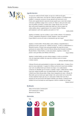 288 
Ficha Técnica 
Agradecimentos 
Aos que me conhecem desde sempre, aos que me conhecem de agora, 
aos que já me conheceram e não mais me conhecem, agradeço. O resultado deste 
trabalho é, certamente, um pouco do que aprendi com cada um de vocês. 
Porém, meus agradecimentos especiais são para aqueles que ao meu lado sempre 
estiveram e partilham comigo erros e acertos. Jô e Marcos, valeu por todos estes 
anos de partilha, acertando e errando junto comigo. Renata, sem você nada 
disto seria possível. Agradecida, minha irmã. Safira, por colocar sempre em 
ordem minha cabeça, o agradecimento é do coração. Priscila e Thomaz, 
pela inspiração e pelo amor, agradeço por poder ser nós. 
Gisele Jordão 
Agradeço às famílias, a que me acolheu e a que escolhi; ao Bruno e Fê, inspiração; 
à Gisele, companheira inseparável; à Gleide, meiguice e amor sem palavras. 
E para Gilberto, em troca de todos os instrumentos que não toquei. 
Renata R. Allucci 
Agradeço a Gisele Jordão e Renata Allucci, pela confiança, companheirismo e 
paciência em todo o processo do “A Música na Escola”. A todos os colaboradores e a 
Maristela Loureiro e Viviane Louro pela generosidade. Em especial aos meus 
professores de música, Willy Correa de Oliveira, Heloísa Zani, Fernando Carvalhaes, 
Ricardo Breim e Ulisses Rocha e a todos meus alunos. Agradeço e dedico esse 
projeto a meu pai Sidney José Molina (1935-2011). Sergio Molina 
Agradeço à minha família, aos meus valiosos amigos e a todos os envolvidos 
com este importante trabalho. Em especial ao Antônio, motivo de muitas 
e muitas canções. Adriana Miritello Terahata 
A Renato Pezzotti, pela oportunidade de realizar este trabalho lindo. A Gustavo Novo, 
parceiro nessa empreitada. À equipe do A Música na Escola, foi uma honra trabalhar 
com vocês. Às minhas fontes que doaram seu tempo e seu conhecimento. 
A Francisco K. Mutsibàh, que me mostra o caminho a seguir. À Marly Pereira e Elaine 
Graia, que cuidam da minha casa e da minha família com carinho e dedicação. 
À Maria Lucia, Flávia, Renata, Julia e Felipe, fontes inesgotáveis de amor. A Renato M. 
Marcondes, que me mostra que seguir sempre vale a pena tendo você ao meu lado. 
Ao João, inspiração maior, que traz cor e amor para a minha vida. E por fim, à 
memória do meu pai, Vicente Dell' Agnolo Sobrinho, que durante a realização deste 
trabalho foi tocar sua banda em outra freguesia e deixou a saudade em seu lugar. 
Kassìa Cáricol 
Realização 
Allucci  Associados Comunicações 
3D3 Comunicação e Cultura 
Ministério da Cultura 
Patrocínio 
Vale 
