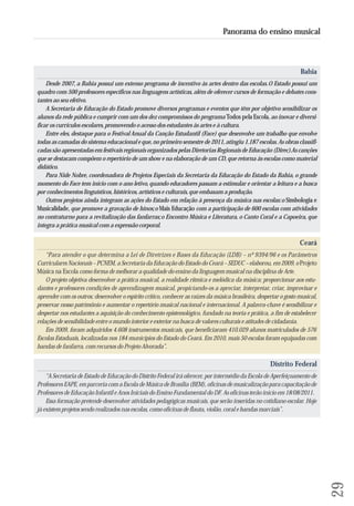 Bahia 
Desde 2007, a Bahia possui um extenso programa de incentivo às artes dentro das escolas. O Estado possui um 
quadro com 500 professores específicos nas linguagens artísticas, além de oferecer cursos de formação e debates cons - 
tantes ao seu efetivo. 
A Secretaria de Educação do Estado promove diversos programas e eventos que têm por objetivo sensibilizar os 
alunos da rede pública e cumprir com um dos dez compromissos do programa Todos pela Escola, ao inovar e diversi-ficar 
os currículos escolares, promovendo o acesso dos estudantes às artes e à cultura. 
Entre eles, destaque para o Festival Anual da Canção Estudantil (Face) que desenvolve um trabalho que envolve 
todas as camadas do sistema educacional e que, no primeiro semestre de 2011, atingiu 1.187 escolas. As obras classifi-cadas 
são apresentadas em festivais regionais organizados pelas Diretorias Regionais de Educação (Direc). As canções 
que se destacam compõem o repertório de um show e na elaboração de um CD, que retorna às escolas como material 
didático. 
Para Nide Nobre, coordenadora de Projetos Especiais da Secretaria da Educação do Estado da Bahia, o grande 
momento do Face tem início com o ano letivo, quando educadores passam a estimular e orientar a leitura e a busca 
por conhecimentos linguísticos, históricos, artísticos e culturais, que embasam a produção. 
Outros projetos ainda integram as ações do Estado em relação à presença da música nas escolas: o Simbologia e 
Musicalidade, que promove a gravação de hinos; o Mais Educação com a participação de 600 escolas com atividades 
no contraturno para a revitalização das fanfarras; o Encontro Música e Literatura, o Canto Coral e a Capoeira, que 
integra a prática musical com a expressão corporal. 
Ceará 
“Para atender o que determina a Lei de Diretrizes e Bases da Educação (LDB) – nº 9394/96 e os Parâmetros 
Curriculares Nacionais – PCNEM, a Secretaria da Educação do Estado do Ceará – SEDUC – elaborou, em 2009, o Projeto 
Música na Escola como forma de melhorar a qualidade do ensino da linguagem musical na disciplina de Arte. 
O projeto objetiva desenvolver a prática musical, a realidade rítmica e melódica da música; proporcionar aos estu-dantes 
e professores condições de aprendizagem musical, propiciando-os a apreciar, interpretar, criar, improvisar e 
aprender com os outros; desenvolver o espírito crítico, conhecer as raízes da música brasileira, despertar o gosto musical, 
preservar nosso patrimônio e aumentar o repertório musical nacional e internacional. A palavra-chave é sensibilizar e 
despertar nos estudantes a aquisição do conhecimento epistemológico, fundado na teoria e prática, a fim de estabelecer 
relações de sensibilidade entre o mundo interior e exterior na busca de valores culturais e atitudes de cidadania. 
Em 2009, foram adquiridos 4.608 instrumentos musicais, que beneficiaram 410.029 alunos matriculados de 576 
Escolas Estaduais, localizadas nos 184 municípios do Estado do Ceará. Em 2010, mais 50 escolas foram equipadas com 
bandas de fanfarra, com recursos do Projeto Alvorada”. 
Distrito Federal 
“A Secretaria de Estado de Educação do Distrito Federal irá oferecer, por intermédio da Escola de Aperfeiçoamento de 
Professores EAPE, em parceria com a Escola de Música de Brasília (BEM), oficinas de musicalização para capacitação de 
Professores de Educação Infantil e Anos Iniciais do Ensino Fundamental do DF. As oficinas terão início em 18/08/2011. 
Essa formação pretende desenvolver atividades pedagógicas musicais, que serão inseridas no cotidiano escolar. Hoje 
já existem projetos sendo realizados nas escolas, como oficinas de flauta, violão, coral e bandas marciais”. 
29 
Panorama do ensino musical 
 