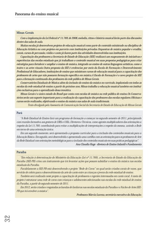 Minas Gerais 
Com a implantação da Lei Federal nº 11.769, de 2008, melodia, ritmo e história musical farão parte das discussões 
dentro das salas de aula. 
Muitas escolas já desenvolvem projetos de educação musical como parte do conteúdo ministrado na disciplina de 
Educação Artística ou com projetos em parceria com instituições privadas. Orquestras de música popular e erudita, 
corais, cursos de percussão, violão e canto já fazem parte das atividades desenvolvidas nas instituições. 
Capacitação dos professores: a Secretaria de Estado de Educação (SEE) realizará um mapeamento de iniciativas e 
experiências das escolas estaduais que já trabalham o conteúdo musical em suas propostas pedagógicas para criar 
estratégias para fortalecer e ampliar o ensino de música, integrado ao ensino de outras linguagens artísticas, como o 
teatro e as artes visuais. Outra proposta da SEE é credenciar, por meio da Escola de Formação e Desenvolvimento 
Profissional de Educadores, instituições de ensino que ministram cursos de educação musical para a capacitação dos 
professores de artes que não possuem formação específica em música. A Escola de Formação é o novo projeto da SEE 
pa ra a formação continuada dos professores da rede pública de Minas Gerais. 
Conservatórios Estaduais de Música: além da inclusão do ensino da música no currículo, implantada em todas as 
es colas da rede estadual de ensino a partir do próximo ano, Minas trabalha a educação musical também em institui - 
ções exclusivas para o aprendizado dessa temática. 
Minas Gerais é o único estado do Brasil que conta com escolas de música na rede pública de ensino. Os Conser va - 
tórios serão um suporte importante para a realização da capacitação dos professores das escolas regulares. Oficinas e 
cursos serão realizados, objetivando o ensino da música nas salas de aula tradicionais. 
Texto divulgado pela Assessoria de Comunicação Social da Secretaria de Estado de Educação de Minas Gerais 
Pará 
“A Rede Estadual de Ensino fará um programa de formação a começar no segundo semestre de 2011, principiando 
com reunião formativa aos gestores de UREs e USEs, Diretores e Técnicos, como agentes multiplicadores das orientações a 
respeito da Lei 11.769, contribuindo para evitar a multiplicações de interpretações a respeito da mesma, unindo a Rede 
em torno de uma orientação única. 
Em um segundo momento, será apresentada a proposta curricular para a inclusão dos conteúdos musicais para a 
Educação Básica. Em seguida, será desenvolvida e apresentada uma cartilha com as orientações para os professores de Arte 
da Rede Estadual com orientações metodológicas para a inclusão dos conteúdos musicais em suas práticas pedagógicas”. 
Ana Claudia Hage - diretora de Ensino Infantil e Fundamenta 
Paraíba 
“Em relação à determinação do Ministério da Educação (Lei nº 11.769), a Secretaria de Estado da Educação da 
Paraíba (SEE-PB) criou um instrumento que irá levantar ações que possam subsidiar o ensino da música nas escolas 
estaduais da Paraíba. 
Paralelamente a SEE-PB está desenvolvendo o projeto “Rede de Coros” no qual serão criados corais de vozes, que 
servirão de celeiro para o desenvolvimento da arte do canto entre as crianças e jovens da rede estadual de ensino. 
Também será realizada neste projeto a capacitação de professores e regentes interessados em canto coral. A meta do 
projeto é estruturar uma rede de coros com crianças e adolescentes selecionados nas escolas da rede estadual de ensino 
da Paraíba, a partir do segundo semestre de 2011. 
Em 2012, serão criadas e resgatadas as bandas de fanfarras nas escolas estaduais da Paraíba e o Núcleo de Artes SEE-PB 
que irá envolver a música”. 
Professora Márcia Lucena, secretária executiva da Educação. 
32 
Panorama do ensino musical 
 