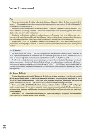 Piauí 
“No que se refere ao ensino da música, a Secretaria Estadual de Educação e Cultura do Piauí, mesmo antes da lei 
número 11.769 ser sancionada, vem desenvolvendo projetos que oportunizam aos estudantes da rede pública estadual o 
conhecimento da linguagem musical. 
A princípio, daremos ênfase à Escola de Música de Teresina, Escola Para Todos e Escola de Música Adalgisa Paiva, 
que são instituições educativas que oferecem à comunidade escolar cursos de canto coral, violão popular, violão clássico, 
flauta, violino, sax, dentre outros instrumentos. 
Em algumas escolas públicas estaduais, os estudantes também recebem aula de canto coral, violão popular, piano e 
instrumentos de sopro. Na oportunidade, são oferecidas aulas teóricas e práticas durante as quais os alunos desenvolvem 
suas habilidades na linguagem musical, tendo como resultado significativo a formação de grupos musicais. 
No que se refere à Lei 11.769, os gestores da Secretaria Estadual de Educação e Cultura realizaram reuniões para o 
planejamento de estratégias que favoreçam na inserção da música como conteúdo no currículo das escolas públicas 
estaduais”. 
Rio de Janeiro 
“Em conformidade com a Lei nº 11.769/2008, a proposta curricular estadual de Educação Artística, publicada em 
2010, sugere o desenvolvimento de um trabalho com as quatro linguagens artísticas: música, artes visuais, dança e 
teatro, no endereço: http://www.conexaoprofessor.rj.gov.br/downloads/EDUCACAO_ARTISTICA.pdf. 
De todo modo, é importante ressaltar que a música sempre esteve presente na rede estadual de ensino por meio das dis-ciplinas 
que compõem a área do conhecimento. Todavia, a Seeduc pretende ensejar um grande debate reflexivo entre 
seus educadores acerca do ensino de Arte, com atenção especial à Lei nº 11.769/2008. Para isso, construirá, ainda em 
2011, em conjunto com os professores da rede estadual e das universidades públicas, uma nova proposta curricular para 
este componente”. 
Rio Grande do Norte 
O ensino de música na rede estadual de educação do Rio Grande do Norte, atualmente, é feito dentro do conteúdo 
de Artes. Na rede básica, existem 165 escolas que desenvolvem projetos, por meio do Programa Mais Educação, com a 
criação de bandas fanfarra, canto coral e flauta. Essas aulas, porém, são ministradas por monitores selecionados na 
própria comunidade, uma vez que, a rede estadual ainda não dispõe de professores no quadro efetivo. 
Para se adequar à Lei 11.769/2008, a Secretaria iniciou a construção das bases curriculares do RN, que hoje segue 
as diretrizes nacionais, e está inserindo o conteúdo de música como componente curricular. Até o final do ano, a secre-taria 
vai realizar um concurso público para contratação de 3.500 professores efetivos e vai incluir nas vagas profes-sores 
da disciplina. 
Nesse sentido, a SEEC também está criando projetos para viabilizar recursos para aquisição de instrumentos musi-cais 
e adequação do ambiente escolar às aulas de música. 
34 
Panorama do ensino musical 
 