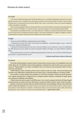 36 
Panorama do ensino musical 
São Paulo 
“A Secretaria de Estado da Educação de São Paulo informa que os conteúdos da linguagem musical já são contem-plados 
nas aulas de Arte. A disciplina Arte é oferecida aos alunos em duas aulas semanais, em todos os anos do Ensino 
Fundamental e nos dois primeiros anos do Ensino Médio. Teatro, dança, artes visuais e música são as quatro linguagens 
artísticas abordadas na disciplina. 
Cada uma dessas linguagens possui conteúdos específicos, que são desenvolvidos nas situações de aprendizagens pro-postas 
no Caderno do Professor e no Caderno do Aluno, materiais de suporte ao Currículo implantado pelo Estado. 
Para aprimorar a qualidade de ensino, a secretaria desenvolve e viabiliza um conjunto de ações educativo-musicais, 
por meio de parcerias com instituições culturais, projetos e cursos descentralizados com o objetivo de ampliar e fortalecer 
o desenvolvimento cultural e musical de alunos e professores das escolas estaduais”. 
Sergipe 
“São duas as ações da SEED para implantação do ensino de Música: 
1- Organização curricular das escolas com discussão das habilidades, conteúdos estratégias, em que o ensino de 
música será conteúdo da Disciplina Arte. 
2- Realização de projetos específicos tais como os Concertos Didáticos, já em andamento. Trata-se da mobilização 
de 1.200 alunos por ano para assistir aos ensaios da Orquestra Sinfônica de Sergipe, com aulas do Maestro Guilherme 
Manis. 
Outros projetos podem ser pensados e implementados pelas próprias escolas tais como as oficinas do Mais Educação 
que envolvem a criação de bandas e corais”. 
Professora Izabel Ladeira, diretora de Educação 
Tocantins 
Nas escolas de Tempo Integral, as aulas de música acontecem duas vezes por semana nas modalidades canto coral, 
violão e flauta. Nas 157 unidades escolares de Ensino Regular, os estudantes têm aulas de música uma vez por semana 
através do “Projeto Sinfonia”, que ensina a modalidade canto coral, sendo que cada escola pode escolher um instru-mento 
para aprendizado. 
Na Rede Estadual, existem 22 fanfarras. Neste semestre, ainda de acordo com a Seduc - Secretaria da Educação do 
Tocantins, serão implantadas as Bandas Marciais, percussão e bocais e as Bandas Sinfônicas, com música erudita. 
Em novembro, as escolas estaduais irão participar do “6º Encontro de Bandas e Fanfarras do Sul do Tocantins”, 
com o objetivo de proporcionar a integração entre as unidades escolares estaduais e municipais da Capital, aproxi-mar 
estudantes de realidades sociais distintas. 
O Estado desenvolve ainda o projeto Coral Mil Vozes que vai ao encontro a proposta das Escolas de Tempo Integral, 
que proporcionam aos alunos conviverem, diariamente, com diversas práticas artísticas, sendo a música uma delas. 
Segundo o secretário de estado da Educação, Danilo de Melo Souza, esta metodologia estimula o desenvolvimento 
social e emotivo dos estudantes. “Este projeto é essencial como elemento de formação destes meninos e destas meninas, 
pois apresenta valores importantes e estimula o conhecimento estético e sócio-emocional de cada um deles, firmando os 
princípios bons, como o focado em vivermos em uma sociedade fraterna,” explica Danilo de Melo. 
 