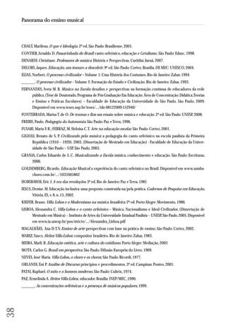 CHAUÍ, Marilena. O que é Ideologia. 2ª ed. São Paulo: Brasiliense, 2001. 
CONTIER, Arnaldo D. Passarinhada do Brasil: canto orfeônico, educação e Getulismo. São Paulo: Edusc, 1998. 
DENARDI, Christiane. Professores de música: História e Perspectivas. Curitiba: Juruá, 2007. 
DELORS, Jaques. Educação, um tesouro a descobrir. 9ª ed. São Paulo: Cortez. Brasília, DF, MEC: UNESCO, 2004. 
ELIAS, Norbert. O processo civilizador – Volume 1: Uma História dos Costumes. Rio de Janeiro: Zahar, 1994. 
_______. O processo civilizador – Volume 2: Formação do Estado e Civilização. Rio de Janeiro: Zahar, 1993. 
FERNANDES, Iveta M. B. Música na Escola: desafios e perspectivas na formação contínua de educadores da rede 
pública. (Tese de Doutorado, Programa de Pós-Graduação Em Educação. Área de Concentração: Didática, Teorias 
e Ensino e Práticas Escolares) – Faculdade de Educação da Universidade de São Paulo. São Paulo, 2009. 
Disponível em www.teses.usp.br/teses/.../tde-08122009-152940/ 
FONTERRADA, Marisa T. de O. De tramas e fios: um ensaio sobre música e educação. 2ª ed. São Paulo: UNESP, 2008. 
FREIRE, Paulo. Pedagogia da Autonomia. São Paulo: Paz e Terra, 1996. 
FUSARI, Maria F. R.; FERRAZ, M. Heloisa C. T. Arte na educação escolar. São Paulo: Cortez, 2001. 
GILIOLI, Renato de S. P. Civilizando pela música: a pedagogia do canto orfeônico na escola paulista da Primeira 
República (1910 – 1920). 2003. (Dissertação de Mestrado em Educação) - Faculdade de Educação da Univer-sidade 
de São Paulo – USP, São Paulo, 2003. 
GRANJA, Carlos Eduardo de S. C. Musicalizando a Escola: música, conhecimento e educação. São Paulo: Escrituras, 
2006. 
GOLDEMBERG, Ricardo. Educação Musical: a experiência do canto orfeônico no Brasil. Disponível em www.samba-choro. 
com.br/.../1033405862 
HOBSBAWM, Eric J. A era das revoluções. 3ª ed. Rio de Janeiro: Paz e Terra, 1981 
JESUS, Denise. M. Educação inclusiva: uma proposta construída na/pela prática. Cadernos de Pesquisa em Educação, 
Vitória, ES, v. 8, n. 15, 2002. 
KIEFER, Bruno. Villa Lobos e o Modernismo na música brasileira. 2ª ed. Porto Alegre: Movimento, 1986. 
LISBOA, Alessandra C. Villa-Lobos e o canto orfeônico – Música, Nacionalismo e Ideal Civilizador. (Dissertação de 
Mestrado em Música) – Instituto de Artes da Universidade Estadual Paulista – UNESP, São Paulo, 2005. Disponível 
em www.ia.unesp.br/pos/stricto/.../Alessandra_Lisboa.pdf 
MAGALHÃES, Ana D. T. V. Ensino de arte: perspectivas com base na prática de ensino. São Paulo: Cortez, 2002. 
MARIZ, Vasco. Heitor Villa-Lobos: compositor brasileiro. Rio de Janeiro: Zahar, 1983. 
MEIRA, Marli. R. Educação estética, arte e cultura do cotidiano. Porto Alegre: Mediação, 2003 
MOTA, Carlos G. Brasil em perspectiva. São Paulo: Difusão Européia do Livro, 1969. 
NEVES, José Maria. Villa-Lobos, o choro e os choros. São Paulo: Ricordi, 1977. 
ORLANDI, Eni P. Análise de Discurso: princípios e procedimentos. 3ª ed. Campinas: Pontes, 2001. 
PATAI, Raphael. O mito e o homem moderno. São Paulo: Cultrix, 1974. 
PAZ, Ermelinda A. Heitor Villa-Lobos, educador. Brasília: INEP/MEC, 1990. 
_______. As concentrações orfeônicas e a presença de músicos populares, 1999. 
38 
Panorama do ensino musical 
 