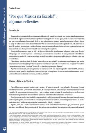 Introdução 
Essa simples pergunta do título recobra uma problemática de grande importância, uma vez que abordamos aqui uma 
necessidade de expressão humana, intensa e profunda, que faz parte não de uma época, moda ou classe social particular; 
mas que acompanha toda a humanidade, desde os seus primórdios, em qualquer ponto do planeta, em todas as culturas, 
ao longo de todas as fases de seu desenvolvimento.1 Não há comemoração ou evento significativo na vida individual ou 
social de qualquer povo do qual a música não tome parte de maneira relevante, instaurando um espaço de integração e 
transcendência não alcançado nem traduzido por nenhum gesto ou palavra. 
Compreendendo esse seu papel na vida e no desenvolvimento dos seres humanos, indagamos então, o que deve ser 
feito para que este meio de expressão e comunicação, ao mesmo tempo bem valioso de nosso patrimônio cultural, habite 
o maior número possível de espaços, garantindo acesso democrático e direito universal de todos os cidadãos, crianças e 
jovens inclusos. 
Não estamos mais, hoje, diante da dúvida “música, luxo ou necessidade?”, nem tampouco na época em que os edu-cadores 
musicais constrangidos precisavam justificar o sentido de “utilidade” de seu fazer face aos objetivos escolares 
consagrados, ou encontrar “seu lugar” dentro da escola e da própria equipe docente.2 
A partir deste momento, em que a presença da música na escola está amparada pela Lei n°11.769/2008, tornam-se 
pertinentes outras questões. A qual música nos referimos; que estilos, gêneros, formas de manifestação temos em mente? 
Como, de fato, ela ou elas serão oferecidas, abordadas, tratadas? 
Música e Educação Musical 
Na realidade, parece sensato considerar não a presença da “música” na escola – com as funções diversas que ela pode 
adquirir na vida social – porém, mais precisamente, da “educação musical”. Uma educação musical consciente de suas 
condições de tempo e espaço; contemporânea e apta a conjugar as características do passado e do presente, bem como 
acolhedora e respeitosa tanto das expectativas quanto das particularidades culturais dos envolvidos.3 
Com isso, visa-se atender às necessidades de promoção de conhecimento amplo junto aos alunos, seu desenvolvimento 
criativo e participativo, não os situando na condição predominante de “público”, nem restringindo a “música na escola” 
a apresentações, à música das aparências, das comemorações visíveis e exteriores. 
Significa, então, não à “volta” da música e seu ensino à escola em moldes semelhantes aos que já tivemos em épocas 
anteriores; bem diferente disto, a construção de alternativas contemporâneas.4 Alternativas que ofereçam condições a cri- 
42 Justificativas de por que Música na escola 
Carlos Kater 
“Por que Música na Escola?”: 
algumas reflexões 
1 Vale a pena lembrar os registros existentes na Serra da Capivara, em São Raimundo Nonato, Piauí, entre vários sítios arqueológicos nacionais, que atestam, em desenhos, a presença 
da música em rituais há cerca de 15.000 anos, senão mesmo em épocas anteriores. 
2 Temos e tivemos programas “Música na Escola” em diferentes cidades e estados do Brasil, desde o pioneiro realizado de 1997 a 2000 pela Secretaria de Estado da Educação de Minas 
Gerais, que implantou, com sucesso, o estudo e pratica musicais junto a mais de 450 escolas de todo o estado. Importante notar contudo que a música nunca esteve de fato ausente das 
escolas, mesmo faltando-lhe presença enquanto componente curricular, sistemática de abordagem, tratamento condizente com seus potenciais e sintonia com preceitos contemporâneos. 
Atualmente desenvolvem-se projetos eficazes em diferentes municípios brasileiros, por exemplo, Franca, São Carlos, Mogi das Cruzes e Santos (estado de São Paulo), Florianópolis, 
Porto Alegre, Santa Bárbara, João Pessoa, entre outros. 
3 Alunos, sem dúvida, mas educador igualmente. Refiro-me a isto, aqui, pois em muitos projetos e currículos vimos o foco deslocar-se do resultado ao conteúdo, do conteúdo ao 
processo, dele para os alunos, contexto e... este momento é o da inclusão de todos os envolvidos e sua interação na relação ensino-aprendizagem. 
 