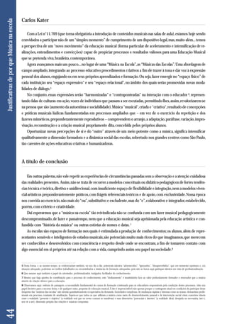 Com a Lei n°11.769 (que torna obrigatória a introdução de conteúdos musicais nas salas de aula), estamos hoje sendo 
convidados a participar não de um “simples momento” de cumprimento de um dispositivo legal, mas, muito além... temos 
a perspectiva de um “novo movimento” da educação musical (forma particular de aceleramento e intensificação de re-alizações, 
entendimentos e convicções) capaz de propiciar processos e resultados valiosos para uma Educação Musical 
que se pretenda viva, brasileira, contemporânea. 
Agora avançamos mais um pouco... no lugar de uma “Música na Escola”, as “Músicas das Escolas”. Uma abordagem de 
campo ampliado, integrando ao processo educativo procedimentos criativos a fim de trazer à tona e dar voz à expressão 
pessoal dos alunos, engajando-os em seus próprios aprendizados e formação. Ou seja, fazer emergir no “espaço físico” de 
cada instituição seu “espaço expressivo” e seu “espaço relacional”, no âmbito dos quais serão promovidas novas moda - 
lidades de diálogo.5 
No conjunto, essas expressões serão “harmonizadas” e “contraponteadas” na interação com o educador 6, represen-tando 
falas de culturas em ação, vozes de indivíduos que passam a ser escutadas, permitindo-lhes, assim, revalorizarem-se 
na pessoa que são (aumento da autoestima e sociabilidade). Música “musical“, criada e “criativa“, resultado de concepções 
e práticas musicais lúdicas fundamentadas em processos ampliados que – em vez de o exercício da repetição e dos 
fazeres miméticos, preponderantemente reprodutivos – compreendem o arranjo, a adaptação, paráfrase, variação, impro-visação, 
reconstrução e a criação musical propriamente dita, concebida pelos próprios alunos. 
Oportunizar novas percepções de si e do “outro” através de um meio potente como a música, significa intensificar 
qualitativamente a dimensão formadora e a dinâmica social das escolas, sobretudo nos grandes centros como São Paulo, 
tão carentes de ações educativas criativas e humanizadoras. 
A título de conclusão 
Em outras palavras, não vale repetir as experiências de circunstâncias passadas sem a observação e a atenção cuidadosa 
das realidades presentes. Assim, não se trata de recorrer a modelos conceituais ou didático-pedagógicos de fortes tendên-cias 
técnica e teórica, diretiva e unidirecional, com insuficiente espaço de flexibilidade e integração, nem a modelos viven-cial- 
artísticos preponderantemente práticos, com frágeis referenciais teóricos e de apoio, com exclusividade. Nossa época 
nos convida ao exercício, não mais do “ou”, substitutivo e excludente, mas do “e”, colaborativo e integrador, estabelecido, 
porém, com critério e criatividade. 
Dai esperarmos que a “música na escola” tão reivindicada não se confunda com um fazer musical pedagogicamente 
descompromissado, de lazer e passatempo, nem que a educação musical seja aprisionada pela educação artística e con-fundida 
com “história da música“ ou outras estórias de nomes e datas. 7 
As escolas são espaços de formação nos quais é estimulada a produção de conhecimentos; os alunos, além de repre-sentantes 
sensíveis e inteligentes de estados musicais, são potenciais muito mais ricos do que imaginamos, que merecem 
ser conhecidos e desenvolvidos com consciência e respeito desde onde se encontram, a fim de tomarem contato com 
algo essencial em si próprios até na relação com a vida, cumprindo assim seu papel na sociedade.8 
44 Justificativas de por que Música na escola 
Carlos Kater 
5 Desta forma, e ao mesmo tempo, se evidenciariam também, no seu dia a dia, potenciais talentos “adormecidos”, “ignorados”, “desapercebidos”, que em momento oportuno e, em 
situação adequada, poderiam ser melhor trabalhados ou encaminhados a instâncias de formação adequadas, pois não se busca aqui garimpar talentos em vista de profissionalização. 
6 Que assume aqui também o papel de orientador, problematizador, instigador, facilitador do conhecimento. 
7 Mesmo que haja aportes de contribuição para o processo de conhecimento, este “deslizamento” é insatisfatório face ao valor profundamente formador e renovador que a música 
através da criação oferece para a educação. 
8 Observamos aqui, embora de passagem, a necessidade fundamental de cursos de formação continuada para os educadores responsáveis pela condução destes processos, visto seu 
papel decisivo para o sucesso desta, e de qualquer outra, proposta de educação musical. E isto é imprescindível não apenas porque o contingente atual em condições de participar desse 
despertar das “músicas das escolas” não atenda quantitativamente à expectativa da demanda. Sociedades complexas, de mudanças rápidas e intensas como as nossas, demandam profis-sionais 
em processo constante de atualização. Espera-se que todos os que utilizam a música como meio de desenvolvimento pessoal e de intervenção social criem conexões viáveis 
entre a realidade “presente e objetiva” (a realidade real que no senso comum se manifesta) e suas dimensões “potenciais e latentes” (a realidade ideal, desejada ou necessária, isto é, 
seu vir a ser), dimensão própria das criações e músicas compostas. 
 