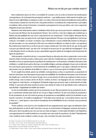 Estas considerações põem em relevo a necessidade de se pensar a arte na escola, no horizonte das transformações 
contemporâneas, e de reorientação dos pressupostos modernos – o que implica pensar o deslocamento do sujeito, a pro-dução 
de novas subjetividades, as mudanças no saber e no ensino, a descrença dos sistemas de justificação morais, políticos 
e educacionais, a mutação do conceito de arte e das práticas artísticas e as mudanças dos comportamentos, o que implica 
reconsiderar a ideia corrente de formação e reexaminar os pressupostos da crença que afirma a arte como componente 
obrigatório do processo educativo. 
Justamente neste deslocamento estaria a contribuição efetiva da arte, que visa aos processos de constituição do sujeito. 
E os processos, diz Deleuze, não são propriamente funções; “são os devires, e estes não se julgam pelo resultado que os 
findaria, mas pela qualidade dos seus cursos e pela potência de sua comunicação”. O devir implica valorização das sin-gularidades; 
assim, uma concepção da arte como lugar de agenciamentos3. Para que a arte seja significativa é preciso que 
venha por “necessidade”, na criação e na fruição, e que contrariamente a crenças estabelecidas, inclusive na educação, a 
arte não tem nada a ver com comunicação. Nisto está a sua resistência às diluições, na cultura, no saber e na experiência. 
Esta resistência da criação deve-se ao fato de que ela é sempre estranha, pois “não existe obra de arte que não faça apelo 
a um povo que ainda não existe”, que não se faz “em função de um povo por vir e que ainda não tem linguagem”4. Eis aí 
o valor disruptivo da arte na educação, em que o aprendizado surge pelo espírito de investigação, pela interpretação dos 
signos da experiência.5. 
Assim pensando, a experiência da arte, e a sua possível função na educação, não está na compreensão e nem no ades - 
tramento artístico, formal, perceptivo, embora possa conter tudo isto. Considerando que a atitude básica da arte da mo - 
dernidade, ao focar as experimentações na produção do estranhamento e no hermetismo, confundiu as discussões sobre 
a definição e o sentido da arte, pode-se dizer que o seu trabalho desligou o princípio pedagógico de que a arte na educação 
tem como função apenas promover o desenvolvimento da sensibilidade, pois é o que aparece valorizado nos discursos 
educacionais como um substituto da faculdade de conhecer, e que se torna uma espécie de inteligível confuso. 
Na arte surgida dessa atitude, patente nas atividades contemporâneas, as obras, os experimentos, as proposições de 
toda sorte, funcionam como interruptores da percepção, da sensibilidade, do entendimento; funcionam como um descami - 
nho daquilo que é conhecido. Uma espécie de jogo com os acontecimentos, de táticas que exploram ocasiões em que o 
sentido emerge, como na música, através de dicções e timbres, na forma e nas linguagens, não nos conteúdos; sempre 
uma viagem no conhecimento e na imaginação, formulando imagens que procuram captar os deslocamentos da subje-tividade. 
E o que pode advir dessa maneira de pensar como matéria de ensino ou de aprendizado senão a radicação na 
especificidade e singularidade do trabalho dos artistas? 
As artes da modernidade mostram que há um pensamento na arte. Mais precisamente, há um pensamento da arte¸ 
que é o pensamento efetuado pelas obras de arte, em que se flagra a existência “de uma certa relação de pensamento e 
de não pensamento, de um certo modo da presença do pensamento na materialidade sensível, do involuntário no pen-samento 
consciente e do sentido no insignificante”6. Nesta linha, Lacan entende que “a arte poderia nomear o que não 
se deixa ver (...) pode aparecer como modo de formalização das irredutibilidades do não conceitual, como pensamento 
da opacidade”7. 
Nestas condições, como inscrever este entendimento da arte, pragmaticamente, aqui e agora, nas instituições educa-tivas, 
particularmente na sala de aula? Como fazer com que os acontecimentos de linguagem, sensações, percepções e 
afetos, que se fazem nas palavras, nas cores, nos sons, nas coisas, nos lugares e eventos sejam articulados como dispositivos, 
como agenciamentos de sentido irredutíveis ao conceitual, como outro modo de experiência e do saber? Particularmente, 
como considerar nestas condições a música, em que o não conceitual é tão mais característico? 
47 Por que estudar música? 
Música na escola: por que estudar música? 
3 G. Deleuze. Conversações. trad. bras. P.P. Pelbart. São Paulo: Ed. 34, p. 183 e 188. 
4 G. Deleuze. “O ato de criação”. trad. J.M. Macedo.Folha de S.Paulo-Mais!,27/6/99, p.4-5 
5 cf., G. Deleuze, Proust e os signos. trad. A.C.Piquet e R. Machado. Rio de Janeiro: Forense -Universitária, 1987, p. 4. 
6 Jacques Rancière. L’inconscient esthétique. Paris: Galilée, 2001, p. 11. 
7 cf. Vladimir Safatle, in O tempo, o objeto e o avesso- ensaios de filosofia e psicanálise.Belo Horizonte: Autêntica, 2004, p. 116-117. 
 