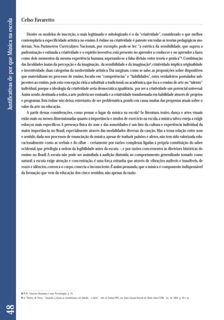 Dentre os modelos de inscrição, o mais legitimado e mitologizado é o da “criatividade”, considerado o que melhor 
contemplaria a especificidade artística no ensino. A ênfase na criatividade é patente em todas as teorias pedagógicas mo - 
dernas. Nos Parâmetros Curriculares Nacionais, por exemplo, pode-se ler: “a estética da sensibilidade, que supera a 
padronização e estimula a criatividade e o espírito inventivo, está presente no aprender a conhecer e no aprender a fazer, 
como dois momentos da mesma experiência humana, superando-se a falsa divisão entre teoria e prática”8. Combinação 
das faculdades inatas da percepção e da imaginação, da sensibilidade e da imaginação9, criatividade implica originalidade 
e inventividade, duas categorias da modernidade artística. Daí surgiram, como se sabe, as proposições sobre dispositivos 
que materializam no processo de ensino, focado em “competências” e “habilidades”, estes verdadeiros postulados sub-jacentes 
ao ensino, pois esta concepção viria a substituir a tradicional, ou acadêmica, que foca o ensino de arte no “talento” 
individual, porque a ideologia da criatividade seria democrática, igualitária, por ser a criatividade um potencial universal. 
Assim sendo, destinada a todos, a arte poderia ser ensinada e a criatividade transformada em habilidade através de projetos 
e programas. Esta ênfase não deixa, entretanto, de ser problemática, pondo em causa muitas das propostas atuais sobre o 
valor da arte na educação. 
A partir dessas considerações, como pensar o lugar da música na escola? Se literatura, teatro, dança e artes visuais 
estão mais ou menos dimensionadas quanto à importância e modos de exercício na escola, a música talvez esteja a exigir 
esforços mais específicos. A presença física do som e das sonoridades é um fato da cultura e experiência individual da 
maior importância; no Brasil, especialmente através das modalidades diversas da canção. Mas a tensa relação entre som 
e sentido, dada nos processos de enunciação da música, apesar de traduzir pulsões e afetos, não tem sido valorizada edu - 
cacionalmente como as verbais e do olhar – certamente por razões complexas ligadas à própria constituição do saber 
ocidental, que privilegia a ordem da legibilidade antes da escuta –, e por razões concernentes às diretrizes históricas do 
ensino no Brasil. A escuta não pode ser assimilada à audição distraída; ao comportamento generalizado tomado como 
natural; a escuta exige atenção e concentração, é uma força estranha que através de vibrações audíveis e inaudíveis, de 
vozes e silêncios, convoca o corpo, conecta o inconsciente. É assim pensando, que a música é componente indispensável 
da formação que vem da educação dos cinco sentidos, não apenas da razão. 
48 Justificativas de por que Música na escola 
Celso Favaretto 
8 PCN- Ciências Humanas e suas Tecnologias, p. 21. 
9 cf. Thierry de Duve, “ Quando a forma se transformou em atitude – e além”. Arte & Ensino.PPG em Artes Visuais/Escola de Belas Artes/UFRJ, no. 10, 2003, p. 93 e ss. 
 
