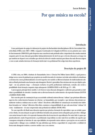Introdução 
Como participante da equipe de elaboração do projeto dos Bacharelados Interdisciplinares (BI) da Universidade Fede - 
ral da Bahia (UFBA), entre 2007 e 2008, e enquanto Coordenador do Colegiado do BI Artes em seu primeiro ano e meio 
de funcionamento (2009-2010), pude despertar uma consciência mais profunda sobre a importância dos estudos musicais 
enquanto parte de uma educação generalista (independentemente do nível em que se dá esta educação), ao tempo em 
que também me deparei com os desafios que advêm da oferta de estudos musicais para alunos das mais diversas origens 
e com os mais variados interesses de formação intelectual e/ou profissional. Este artigo trata desta experiência. 
Descrição do projeto BI 
A UFBA criou, em 2009, o Instituto de Humanidades, Artes e Ciências Prof. Milton Santos (IHAC), o qual passou a 
abrigar novos cursos de graduação que propõem um modelo inovador de estrutura curricular universitária. Ao abandonar 
a estrutura dos cursos profissionalizantes em nível superior, este modelo se diferencia bastante do tradicionalmente ado-tado 
no Brasil, priorizando uma formação mais abrangente, flexível e generalista. Esta estrutura não tem por objetivo prin-cipal 
– em sua primeira etapa – a formação exclusiva em perfis profissionais tradicionais, contudo, não exclui a 
possibilidade desta formação enquanto etapa subsequente (ALMEIDA FILHO et all, 2010, pp. 171 - 189). 
A preocupação principal deste modelo é a de fornecer uma educação abrangente o suficiente para permitir ao indi-víduo 
a possibilidade de entender e transitar entre as diversas formas do conhecimento e da expressão humana (SANTOS 
e ALMEIDA FILHO, 2008). 
Este conceito parte da constatação de que, na sociedade ocidental, existem diversas “culturas” que priorizam diferentes 
aspectos dos conhecimentos humanos (as ciências e as humanidades, por exemplo), e que sistemas educacionais nor-malmente 
tendem a enfatizar uma ou outra “cultura”. Daí advém a dificuldade de comunicação encontrada entre indiví-duos 
formados em “culturas” diferentes. Além disto, constata-se a impossibilidade de que cada uma destas “culturas” dê 
conta – isoladamente – de uma compreensão mais profunda da realidade (SNOW, 1995). 
No caso específico do Brasil, uma educação superior que prioriza a formação do especialista e que, na verdade, quase 
a ela se limita, cria uma situação na qual os indivíduos formados não possuem meios adequados para perceber e dialogar 
com outras formas de saber e de expressão humanas além das da sua área de especialização. Por outro lado (e quase que 
paradoxalmente), muito frequentemente, os profissionais (especialistas ou não) mais bem sucedidos são aqueles que 
conseguem extrapolar as barreiras de suas especialidades, incorporando outros saberes e percepções em seu modo de 
compreender e dialogar com a realidade. Ou seja, indivíduos que detêm a capacidade de compreender a realidade de 
forma mais abrangente tendem a conviver melhor com o seu entorno. 
49 Por que estudar música? 
Lucas Robatto 
Por que música na escola? 
 