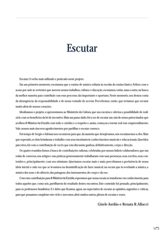 5 Escutar. O verbo mais utilizado e praticado neste projeto. 
Em um primeiro momento, escutamos que o ensino de música voltaria às escolas do ensino básico. Felizes com o 
acaso por unir as vertentes que movem nossos trabalhos, cultura e educação, escutamos, então, uma a outra, na busca 
da melhor maneira para contribuir com esse processo, tão importante e oportuno. Neste momento, nos demos conta 
da abrangência, da responsabilidade e de nossa vontade de acertar. Percebemos, então, que teríamos que escutar 
muito além de nossos corações. 
Idealizamos o projeto, o apresentamos ao Ministério da Cultura, que nos escutou e ofertou a possibilidade de reali-zá- 
lo com os benefícios da lei de incentivo. Mais um passo dado, foi a vez de escutar um sim de nosso patrocinador, que 
acolheu A Música na Escola com todo o carinho e o respeito e, assim, começou a tornar real esse empreendimento. 
Vale, nossos mais sinceros agradecimentos por partilhar o escutar conosco. 
Foi tempo de Sergio e Adriana nos escutarem para que, da maneira que desejávamos, nós escutássemos a eles. Mais 
que esperado, os dois brindaram o trabalho com seus inestimáveis conhecimentos musicais e educacionais. Queridos 
parceiros, foi com a contribuição de vocês que esta discussão ganhou, definitivamente, corpo e direção. 
Os quatro reunidos fomos à busca de contribuições valiosas, celebradas por nossos hábeis colaboradores, que nas 
rodas de conversa, nos artigos e nas práticas generosamente trabalharam com suas presenças, seus escritos, seus con-teúdos 
e, principalmente, com seu otimismo. Queríamos escutar mais e mais; percebíamos a pertinência de nossa 
ideia inicial a cada voz que se levantava na desmistificação do fazer musical, na escuta que ia revelando a música, a 
música dos sons e do silêncio, das paisagens, dos instrumentos, do corpo e da voz. 
Com esta contribuição para A Música na Escola, esperamos que nossa escuta se transforme em conhecimento para 
todos aqueles que, como nós, partilharem do resultado destes encontros. Este conteúdo foi pensado, principalmente, 
para os professores brasileiros. E é deles que ficamos, agora, na expectativa de escutar as opiniões, sugestões e críticas, 
para que possamos completar este ciclo e, torcemos, abrir muitos outros, plenos de escutas e vozes. 
Gisele Jordão e Renata R. Allucci 
Escutar 
 