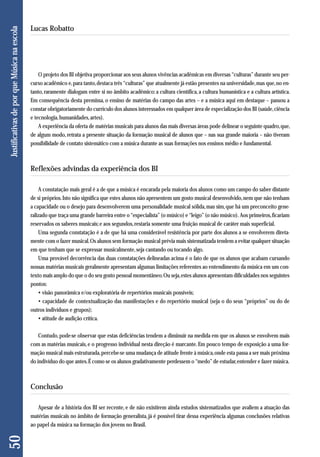 O projeto dos BI objetiva proporcionar aos seus alunos vivências acadêmicas em diversas “culturas” durante seu per-curso 
acadêmico e, para tanto, destaca três “culturas” que atualmente já estão presentes na universidade, mas que, no en-tanto, 
raramente dialogam entre si no âmbito acadêmico: a cultura científica, a cultura humanística e a cultura artística. 
Em consequência desta premissa, o ensino de matérias do campo das artes – e a música aqui em destaque – passou a 
constar obrigatoriamente do currículo dos alunos interessados em qualquer área de especialização dos BI (saúde, ciência 
e tecnologia, humanidades, artes). 
A experiência da oferta de matérias musicais para alunos das mais diversas áreas pode delinear o seguinte quadro, que, 
de algum modo, retrata a presente situação da formação musical de alunos que – nas sua grande maioria – não tiveram 
possibilidade de contato sistemático com a música durante as suas formações nos ensinos médio e fundamental. 
Reflexões advindas da experiência dos BI 
A constatação mais geral é a de que a música é encarada pela maioria dos alunos como um campo do saber distante 
de si próprios. Isto não significa que estes alunos não apresentem um gosto musical desenvolvido, nem que não tenham 
a capacidade ou o desejo para desenvolverem uma personalidade musical sólida, mas sim, que há um preconceito gene - 
ralizado que traça uma grande barreira entre o “especialista” (o músico) e “leigo” (o não músico). Aos primeiros, ficariam 
reservados os saberes musicais; e aos segundos, restaria somente uma fruição musical de caráter mais superficial. 
Uma segunda constatação é a de que há uma considerável resistência por parte dos alunos a se envolverem direta-mente 
com o fazer musical. Os alunos sem formação musical prévia mais sistematizada tendem a evitar qualquer situação 
em que tenham que se expressar musicalmente, seja cantando ou tocando algo. 
Uma provável decorrência das duas constatações delineadas acima é o fato de que os alunos que acabam cursando 
nossas matérias musicais geralmente apresentam algumas limitações referentes ao entendimento da música em um con-texto 
mais amplo do que o do seu gosto pessoal momentâneo. Ou seja, estes alunos apresentam dificuldades nos seguintes 
pontos: 
• visão panorâmica e/ou exploratória de repertórios musicais possíveis; 
• capacidade de contextualização das manifestações e do repertório musical (seja o do seus “próprios” ou do de 
outros indivíduos e grupos); 
• atitude de audição crítica. 
Contudo, pode-se observar que estas deficiências tendem a diminuir na medida em que os alunos se envolvem mais 
com as matérias musicais, e o progresso individual nesta direção é marcante. Em pouco tempo de exposição a uma for-mação 
musical mais estruturada, percebe-se uma mudança de atitude frente à música, onde esta passa a ser mais próxima 
do indivíduo do que antes. É como se os alunos gradativamente perdessem o “medo” de estudar, entender e fazer música. 
Conclusão 
Apesar de a história dos BI ser recente, e de não existirem ainda estudos sistematizados que avaliem a atuação das 
matérias musicais no âmbito de formação generalista, já é possível tirar dessa experiência algumas conclusões relativas 
ao papel da música na formação dos jovens no Brasil. 
50 Justificativas de por que Música na escola 
Lucas Robatto 
 
