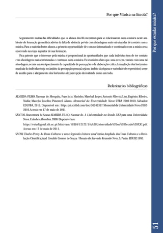 Seguramente muitas das dificuldades que os alunos dos BI encontram para se relacionarem com a música neste am-biente 
de formação generalista advêm da falta de vivência prévia com abordagens mais estruturadas de contato com a 
música. Para a maioria destes alunos, a primeira oportunidade de contato sistematizado e continuado com a música está 
ocorrendo na etapa superior de sua formação. 
Fica patente que o interesse pela música é proporcional às oportunidades que cada indivíduo tem de ter contato 
com abordagens mais estruturadas e contínuas com a música. Fica também claro que, uma vez em contato com uma tal 
abordagem, ocorre um enriquecimento da capacidade de percepção e de elaboração crítica. A ampliação dos horizontes 
musicais do indivíduo (seja no âmbito da percepção pessoal, seja no âmbito da riqueza e variedade de repertórios) serve 
de auxílio para o alargamento dos horizontes de percepção da realidade como um todo. 
Referências bibliográficas 
ALMEIDA FILHO, Naomar de; Mesquita, Francisco; Marinho, Maerbal; Lopes, Antonio Alberto; Lins, Eugênio; Ribeiro, 
Nádia; Macedo, Joselita; Pimentel, Álamo. Memorial da Universidade Nova: UFBA 2002-2010. Salvador: 
EDUFBA, 2010. Disponível em : http://pt.scribd.com/doc/50945357/Memorial-da-Universidade-Nova-2002- 
2010. Acesso em 17 de maio de 2011. 
SANTOS, Boaventura de Sousa; ALMEIDA FILHO, Naomar de. A Universidade no Século XXI: para uma Universidade 
Nova. Coimbra: Almedina, 2008. Disponível em: 
https://estudogeral.sib.uc.pt/bitstream/10316/12122/1/A%20Universidade%20no%20Seculo%20XXI.pdf. 
Acesso em 17 de maio de 2011. 
SNOW, Charles Percy. As Duas Culturas e uma Segunda Leitura: uma Versão Ampliada das Duas Culturas e a Revo - 
lução Científica; trad. Geraldo Gerson de Souza / Renato de Azevedo Rezende Neto. S. Paulo: EDUSP, 1995. 
51 Por que estudar música? 
Por que Música na Escola? 
 