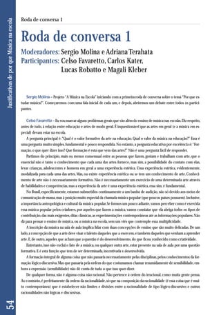 Sergio Molina – Projeto “A Música na Escola” iniciando com a primeira roda de conversa sobre o tema “Por que es - 
tudar música?”. Começaremos com uma fala inicial de cada um, e depois, abriremos um debate entre todos os partici-pantes. 
Celso Favaretto – Eu vou marcar alguns problemas gerais que vão além do ensino de música nas escolas. Diz respeito, 
antes de tudo, à relação entre educação e artes de modo geral. É inquestionável que as artes em geral (e a música em es-pecial) 
devam estar na escola. 
A pergunta principal é: “Qual é o valor formativo da arte na educação. Qual o valor da música na educação?” Essa é 
uma pergunta muito simples, fundamental e pouco respondida. No entanto, a pergunta educativa por excelência é: “For-mação, 
o que quer dizer isso? Que formação é esta que vem das artes?” Não é uma pergunta fácil de responder. 
Partimos do princípio, mais ou menos consensual entre as pessoas que fazem, gostam e trabalham com arte, que o 
essencial não é tanto o conhecimento que cada uma das artes fornece, mas sim, a possibilidade do contato com elas, 
levar crianças, adolescentes e homens em geral a uma experiência estética. Uma experiência estética, evidentemente, 
moda lizada para cada uma das artes. Mas, ou existe experiência estética ou se tem um conhecimento de arte. Conheci-mento 
de arte não é necessariamente formativo. Não é necessariamente um exercício de uma determinada arte através 
de habilidades e competências, mas a experiência da arte é uma experiência estética, essa sim, é fundamental. 
No Brasil, especificamente, estamos submetidos continuamente a um banho de audição, não só devido aos meios de 
comunicação de massa, mas à posição muito especial da chamada música popular (que poucos países possuem). Inclusive, 
a importância antropológica e cultural da música popular. Se formos um pouco adiante, vamos perceber como é exercida 
essa música popular pelos criadores, por aqueles que fazem a música, vamos constatar que ela abriga todos os tipos de 
contribuição, das mais exigentes, ditas clássicas, as experimentações contemporâneas até as informações populares. Não 
dá para pensar o ensino de música, ou a música na escola, sem um viés que contemple essa multiplicidade. 
A inscrição da música na sala de aula implica lidar com duas concepções de ensino que são muito delicadas. De um 
lado, a concepção de que a arte deve visar o talento daqueles que a exercem, e também daqueles que venham a aprender 
arte. E, de outro, aqueles que acham que a questão é do desenvolvimento, do que ficou conhecido como criatividade. 
Entretanto, isso não exclui o fato de a música, ou qualquer outra arte, estar presente na sala de aula por uma questão 
formativa. E é esta função que tem de ser determinada, incentivada e desenvolvida. 
A formação integral de alguma coisa que não passaria necessariamente pelas disciplinas, pelos conhecimentos da for-mação 
lógico-discursiva. Mas que passaria pela ordem do que costumamos chamar resumidamente de sensibilidade, em-bora 
a expressão (sensibilidade) não dê conta de tudo o que isso quer dizer. 
De qualquer forma, não é alguma coisa não racional. Não pertence à ordem do irracional, como muita gente pensa. 
Ao contrário, é perfeitamente da ordem da racionalidade, só que na composição da racionalidade (é esta coisa que é mui - 
to contemporânea) que é estabelecer não limites e divisões entre a racionalidade de tipo lógico-discursivo e outras 
racionalidades não lógicas e discursivas. 
54 Justificativas de por que Música na escola 
Roda de conversa 1 
Roda de conversa 1 
Moderadores: Sergio Molina e Adriana Terahata 
Participantes: Celso Favaretto, Carlos Kater, 
Lucas Robatto e Magali Kleber 
 