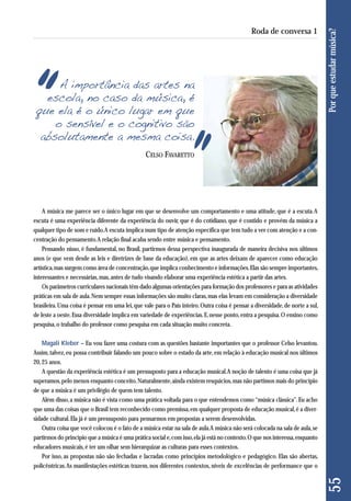 A música me parece ser o único lugar em que se desenvolve um comportamento e uma atitude, que é a escuta. A 
escuta é uma experiência diferente da experiência do ouvir, que é do cotidiano, que é contido e provém da música a 
qualquer tipo de som e ruído. A escuta implica num tipo de atenção específica que tem tudo a ver com atenção e a con-centração 
do pensamento. A relação final acaba sendo entre música e pensamento. 
Pensando nisso, é fundamental, no Brasil, partirmos dessa perspectiva inaugurada de maneira decisiva nos últimos 
anos (e que vem desde as leis e diretrizes de base da educação), em que as artes deixam de aparecer como educação 
artística, mas surgem como área de concentração, que implica conhecimento e informações. Elas são sempre importantes, 
interessantes e necessárias, mas, antes de tudo visando elaborar uma experiência estética a partir das artes. 
Os parâmetros curriculares nacionais têm dado algumas orientações para formação dos professores e para as atividades 
práticas em sala de aula. Nem sempre essas informações são muito claras, mas elas levam em consideração a diversidade 
brasileira. Uma coisa é pensar em uma lei, que vale para o País inteiro. Outra coisa é pensar a diversidade, de norte a sul, 
de leste a oeste. Essa diversidade implica em variedade de experiências. E, nesse ponto, entra a pesquisa. O ensino como 
pesquisa, o trabalho do professor como pesquisa em cada situação muito concreta. 
Magali Kleber – Eu vou fazer uma costura com as questões bastante importantes que o professor Celso levantou. 
Assim, talvez, eu possa contribuir falando um pouco sobre o estado da arte, em relação à educação musical nos últimos 
20, 25 anos. 
A questão da experiência estética é um pressuposto para a educação musical. A noção de talento é uma coisa que já 
superamos, pelo menos enquanto conceito. Naturalmente, ainda existem resquícios, mas não partimos mais do princípio 
de que a música é um privilégio de quem tem talento. 
Além disso, a música não é vista como uma prática voltada para o que entendemos como “música clássica”. Eu acho 
que uma das coisas que o Brasil tem reconhecido como premissa, em qualquer proposta de educação musical, é a diver-sidade 
cultural. Ela já é um pressuposto para pensarmos em propostas a serem desenvolvidas. 
Outra coisa que você colocou é o fato de a música estar na sala de aula. A música não será colocada na sala de aula, se 
partirmos do princípio que a música é uma prática social e, com isso, ela já está no contexto. O que nos interessa, enquanto 
educadores musicais, é ter um olhar sem hierarquizar as culturas para esses contextos. 
Por isso, as propostas não são fechadas e lacradas como princípios metodológico e pedagógico. Elas são abertas, 
policêntricas. As manifestações estéticas trazem, nos diferentes contextos, níveis de excelências de performance que o 
55 Por que estudar música? 
Roda de conversa 1 
A importância das artes na 
escola, no caso da música, é 
que ela é o único lugar em que 
o sensível e o cognitivo são 
absolutamente a mesma coisa. 
CELSO FAVARETTO 
 