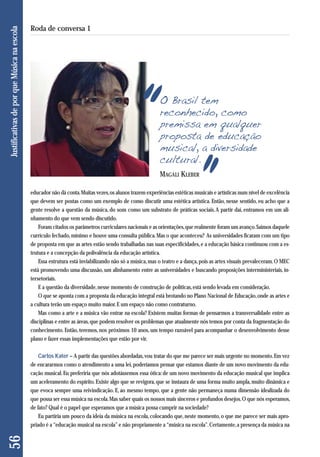 O Brasil tem 
reconhecido, como 
premissa em qualquer 
proposta de educação 
musical, a diversidade 
cultural. 
educador não dá conta. Muitas vezes, os alunos trazem experiências estéticas musicais e artísticas num nível de excelência 
que devem ser postas como um exemplo de como discutir uma estética artística. Então, nesse sentido, eu acho que a 
gente resolve a questão da música, do som como um substrato de práticas sociais. A partir daí, entramos em um ali - 
nhamento do que vem sendo discutido. 
Foram citados os parâmetros curriculares nacionais e as orientações, que realmente foram um avanço. Saímos daquele 
currículo fechado, mínimo e houve uma consulta pública. Mas o que aconteceu? As universidades ficaram com um tipo 
de proposta em que as artes estão sendo trabalhadas nas suas especificidades, e a educação básica continuou com a es-trutura 
e a concepção da polivalência da educação artística. 
Essa estrutura está inviabilizando não só a música, mas o teatro e a dança, pois as artes visuais prevaleceram. O MEC 
está promovendo uma discussão, um alinhamento entre as universidades e buscando proposições interministeriais, in-tersetoriais. 
E a questão da diversidade, nesse momento de construção de políticas, está sendo levada em consideração. 
O que se aponta com a proposta da educação integral está brotando no Plano Nacional de Educação, onde as artes e 
a cultura terão um espaço muito maior. E um espaço não como contraturno. 
Mas como a arte e a música vão entrar na escola? Existem muitas formas de pensarmos a transversalidade entre as 
disciplinas e entre as áreas, que podem resolver os problemas que atualmente nós temos por conta da fragmentação do 
conhecimento. Então, teremos, nos próximos 10 anos, um tempo razoável para acompanhar o desenvolvimento desse 
plano e fazer essas implementações que estão por vir. 
Carlos Kater – A partir das questões abordadas, vou tratar do que me parece ser mais urgente no momento. Em vez 
de encararmos como o atendimento a uma lei, poderíamos pensar que estamos diante de um novo movimento da edu-cação 
musical. Eu preferiria que nós adotássemos essa ótica: de um novo movimento da educação musical que implica 
um aceleramento do espírito. Existe algo que se revigora, que se instaura de uma forma muito ampla, muito dinâmica e 
que evoca sempre uma reivindicação. E, ao mesmo tempo, que a gente não permaneça numa dimensão idealizada do 
que possa ser essa música na escola. Mas saber quais os nossos mais sinceros e profundos desejos. O que nós esperamos, 
de fato? Qual é o papel que esperamos que a música possa cumprir na sociedade? 
Eu partiria um pouco da ideia da música na escola, colocando que, neste momento, o que me parece ser mais apro-priado 
é a “educação musical na escola” e não propriamente a “música na escola”. Certamente, a presença da música na 
56 Justificativas de por que Música na escola 
Roda de conversa 1 
MAGALI KLEBER 
 