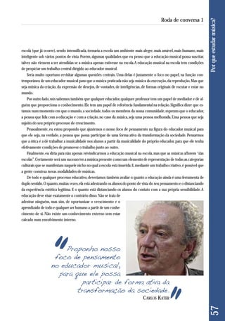escola (que já ocorre), sendo intensificada, tornaria a escola um ambiente mais alegre, mais amável, mais humano, mais 
inteligente sob vários pontos de vista. Porém, algumas qualidades que eu penso que a educação musical possa suscitar, 
talvez não viessem a ser atendidas se a música apenas estivesse na escola. A educação musical na escola tem condições 
de propiciar um trabalho central dirigido ao educador musical. 
Seria muito oportuno revisitar algumas questões centrais. Uma delas é justamente o foco no papel, na função con-temporânea 
de um educador musical para que a música praticada não seja música da execução, da reprodução. Mas que 
seja música da criação, da expressão de desejos, de vontades, de inteligências, de formas originais de escutar e estar no 
mundo. 
Por outro lado, nós sabemos também que qualquer educador, qualquer professor tem um papel de mediador e de al-guém 
que proporciona o conhecimento. Ele tem um papel de referência fundamental na relação. Significa dizer que es-tamos 
num momento em que o mundo, a sociedade, todos os membros da nossa comunidade, esperam que o educador, 
a pessoa que lida com a educação e com a criação, no caso da música, seja uma pessoa melhorada. Uma pessoa que seja 
sujeito do seu próprio processo de crescimento. 
Pessoalmente, eu estou propondo que ajustemos o nosso foco de pensamento na figura do educador musical para 
que ele seja, na verdade, a pessoa que possa participar de uma forma ativa da transformação da sociedade. Pensarmos 
que a ótica é a de trabalhar a musicalidade nos alunos a partir da musicalidade do próprio educador, para que ele tenha 
efetivamente condições de promover o trabalho junto ao outro. 
Finalmente, eu diria para não apenas reivindicarmos a educação musical na escola, mas que as músicas aflorem “das 
escolas”. Certamente será um sucesso ter a música presente como um elemento de representação de todas as categorias 
culturais que se manifestam naquele nicho no qual a escola está inserida. E, mediante um trabalho criativo, é possível que 
a gente construa novas modalidades de músicas. 
De todo e qualquer processo educativo, deveríamos também avaliar o quanto a educação ainda é uma ferramenta de 
duplo sentido. O quanto, muitas vezes, ela está adestrando os alunos do ponto de vista do seu pensamento e o distanciando 
da experiência estética legítima. E o quanto está distanciando os alunos do contato com a sua própria sensibilidade. A 
edu cação deve visar exatamente o contrário disso. Não se trata de 
adestrar ninguém, mas sim, de oportunizar o crescimento e o 
apren dizado de todo e qualquer ser humano a partir de um conhe - 
cimento de si. Não existe um conhecimento externo sem estar 
calcado num envolvimento interno. 
Proponho nosso 
foco de pensamento 
no educador musical, 
para que ele possa 
participar de forma ativa da 
transformação da sociedade. 
57 Por que estudar música? 
Roda de conversa 1 
CARLOS KATER 
 