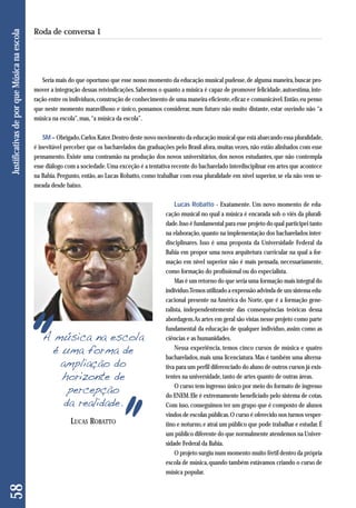 Seria mais do que oportuno que esse nosso momento da educação musical pudesse, de alguma maneira, buscar pro-mover 
a integração dessas reivindicações. Sabemos o quanto a música é capaz de promover felicidade, autoestima, inte - 
ração entre os indivíduos, construção de conhecimento de uma maneira eficiente, eficaz e comunicável. Então, eu penso 
que neste momento maravilhoso e único, possamos considerar, num futuro não muito distante, estar ouvindo não “a 
música na escola”, mas, “a música da escola”. 
SM – Obrigado, Carlos Kater. Dentro deste novo movimento da educação musical que está abarcando essa pluralidade, 
é inevitável perceber que os bacharelados das graduações pelo Brasil afora, muitas vezes, não estão alinhados com esse 
pensamento. Existe uma contramão na produção dos novos universitários, dos novos estudantes, que não contempla 
esse diálogo com a sociedade. Uma exceção é a tentativa recente do bacharelado interdisciplinar em artes que acontece 
na Bahia. Pergunto, então, ao Lucas Robatto, como trabalhar com essa pluralidade em nível superior, se ela não vem se-meada 
desde baixo. 
Lucas Robatto - Exatamente. Um novo momento de edu-cação 
musical no qual a música é encarada sob o viés da plurali-dade. 
Isso é fundamental para esse projeto do qual participei tanto 
na elaboração, quanto na implementação dos bacharelados inter-disciplinares. 
Isso é uma proposta da Universidade Federal da 
Bahia em propor uma nova arquitetura curricular na qual a for-mação 
em nível superior não é mais pensada, necessariamente, 
como formação do profissional ou do especialista. 
Mas é um retorno do que seria uma formação mais integral do 
indivíduo. Temos utilizado a expressão advinda de um sistema edu - 
cacional presente na América do Norte, que é a formação gene - 
ralista, independentemente das consequências teóricas dessa 
abordagem. As artes em geral são vistas nesse projeto como parte 
fundamental da educação de qualquer indivíduo, assim como as 
ciências e as humanidades. 
Nessa experiência, temos cinco cursos de música e quatro 
bacharelados, mais uma licenciatura. Mas é também uma alterna-tiva 
para um perfil diferenciado do aluno de outros cursos já exis - 
tentes na universidade, tanto de artes quanto de outras áreas. 
O curso tem ingresso único por meio do formato de ingresso 
do ENEM. Ele é extremamente beneficiado pelo sistema de cotas. 
Com isso, conseguimos ter um grupo que é composto de alunos 
vindos de escolas públicas. O curso é oferecido nos turnos vesper - 
tino e noturno, e atrai um público que pode trabalhar e estudar. É 
um público diferente do que normalmente atendemos na Univer-sidade 
Federal da Bahia. 
O projeto surgiu num momento muito fértil dentro da própria 
escola de música, quando também estávamos criando o curso de 
música popular. 
LUCAS ROBATTO 
58 Justificativas de por que Música na escola 
Roda de conversa 1 
A música na escola 
é uma forma de 
ampliação do 
horizonte de 
percepção 
da realidade. 
 