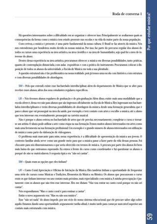 Há questões interessantes sobre a dificuldade em se organizar e oferecer isso. Principalmente se avaliarmos quais as 
consequências da forma como a música tem estado presente nas escolas e na vida da maior parte da nossa população. 
Com certeza, a música é presente, é uma parte fundamental da nossa cultura. O Brasil se faz através da música. Nós 
nos entendemos por brasileiros muito devido às nossas músicas. Por isso, faz parte do percurso regular dos alunos de 
todos os cursos uma experiência na área artística, na área científica e na área de humanidades, seja qual for a área de in-teresse 
do aluno. 
Dentro dessa experiência na área artística, procuramos oferecer a música em diversas possibilidades, tanto práticas, 
quanto de contemplação distanciada, com aulas expositivas e com a prática do instrumento. Procuramos colocar à dis-posição 
de todos os alunos da universidade, a Escola de Música em toda a sua plenitude. 
A questão estrutural não é tão problemática na nossa realidade, pois já temos uma escola com histórico, com estrutura 
e com diversas possibilidades de abordagens. 
SM – Pelo que entendi, existe esse bacharelado interdisciplinar, além do departamento de Música que se abre para 
receber esses alunos, além dos seus estudantes regulares específicos. 
LR – Nós tivemos alunos regulares de graduação e de pós-graduação. Além disso, existe mais uma modalidade que a 
escola oferece, dessa vez não para alunos que são ingressos oficialmente na Escola de Música. Eles ingressam nos bachare-lados 
interdisciplinares e terão diversas possibilidades de abordagem da música, desde uma formação generalista, que é 
para o aluno que vai prosseguir na área da saúde, por exemplo, e terá contato com artes e escolhe a música, até o aluno 
que tem interesse em, eventualmente, prosseguir na carreira musical. 
Não é porque o aluno entrou no bacharelado de artes que ele precisa, necessariamente, completar o curso e tornar-se 
um artista. O aluno pode utilizar a arte como etapa na sua formação. Temos muitos alunos interessados em artes como 
mais uma ferramenta na sua formação profissional. Um exemplo é o grande número de alunos interessados em utilização 
de música como parte da elaboração de videogames. 
O problema mais marcante para mim, nessa experiência, é a dificuldade de apresentação da música aos jovens. O 
contexto familiar ainda serve como um grande meio para que a música passe a fazer parte da vida dessas pessoas. Foi 
chocante para nós dimensionarmos o que seria oferecido em termos de música. A procura por parte dos alunos foi bem 
mais baixa do que estávamos esperando. Eu estava à frente do curso como coordenador e fui questionar os alunos o 
porquê de não se matricularem. A resposta típica era “não sei cantar”. 
SM – Quais eram as opções que eles tinham? 
LR – Canto Coral, Apreciação e Oficina de Iniciação da Música. Eles também tinham a oportunidade de frequentar 
uma série de cursos como Músicas e Tradições, Elementos da Música ou Rítmica. Os alunos que procuravam o curso 
eram os que tinham interesse em um contato mais próximo, mais especializado com música. A minha preocupação é jus-tamente 
com os alunos que não têm esse interesse. Eles me diziam: “Não vou entrar no canto coral porque eu não sei 
cantar”. 
Nós respondíamos: “Mas o canto coral é para ensinar a cantar”. 
Então o novo argumento era: “Mas eu não sou músico”. 
Esse “não sei nada” do aluno impede, por um vício do nosso sistema educacional, que ele procure saber algo sobre 
aquilo. Estamos dando uma oportunidade, seguramente tardia; afinal, é muito tarde para começar num nível superior um 
contato mais estruturado com música. 
59 Por que estudar música? 
Roda de conversa 1 
 