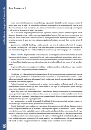 Mesmo assim, as transformações são imensas. Tanto que hoje, uma das dificuldades que nós temos, são os alunos de 
outros cursos como de saúde e de humanidades que buscam vagas específicas de música na segunda etapa do curso. 
Eles se encontraram em muito pouco tempo. Eles estão expostos a dois, três semestres no máximo, e já decidem pautar 
a vida em função não somente de música, mas das artes. 
Mas eu vejo que um dos grandes problemas que nós, especialistas em música, temos, é admitir que a grande maioria 
dos nossos alunos não vai usar a música como uma etapa profissional posterior. E nós, que somos envolvidos nessa área, 
temos esse vício de encarar música como nós a usamos. O músico profissional tem outra relação com a música e é difícil 
se colocar na posição de quem não tem a música nesse parâmetro. Precisamos nos despir desse conceito na hora de 
tratar disso. 
Quero encerrar a minha fala dizendo que a música na escola é uma forma de ampliação do horizonte de percepção 
da realidade. Entendemos que a percepção de várias músicas e a percepção de que a música tem um componente de 
auto-observação muito grande. Isso é fundamental, faz com que a música seja realmente algo que vale a pena estudar. 
Adriana Terahata – Eu percebi na fala de vocês uma defesa da música para o desenvolvimento humano, da sua uti-lização 
no sentido de tornar o ser humano mais feliz, mais criativo, mais engajado, mais detentor do seu próprio saber. 
Porém, o educador de sala de aula, que atua de forma polivalente na Educação Infantil, Fundamental 1, Fundamental 
2 e no Ensino Médio, ainda traz uma concepção muito próxima do que o Lucas falou, de uma postura de “não saber fazer 
música”. 
Eu queria ouvi-los sobre como seria possível sensibilizar a família, a comunidade, os educadores, os leigos em música 
com uma proposta e um pensamento de música mais amplos. 
CK – Isso que você colocou é uma questão importantíssima. Há dois pontos em particular que eu gostaria de observar. 
As pessoas que em geral dizem: “eu não tenho ritmo, eu não escuto direito, eu não sei afinar, a minha voz é isto e aquilo”, 
utilizam um conjunto de justificativas padronizadas. O fato de a música estar dentro de uma universidade, de uma instância 
reconhecida, pode intimidar as pessoas. 
Por isso, é importante que o educador musical, ou qualquer educador, qualquer profissional, seja ele médico, enge - 
nheiro, faxineiro, tenha uma identificação direta entre o que ele faz com o que ele é. Isso possibilita que ele se coloque 
numa relação de igualdade com as pessoas. 
A partir dessa postura mais fluente de identidades é possível ir além desse tipo de justificativa. Em muitos casos, essas 
pessoas que não conseguem afinar ou realizar um ritmo, podem ser encontradas no bar da esquina fazendo um “tic, tic, 
tic” ou fazendo uma segunda voz. Cantar afinado é uma coisa a ser buscada dentro do processo de aprendizado na for-mação 
de um cantor que subirá ao palco para cantar. 
Isso é pensar na música no sentido da capacidade, da habilidade, do desejo, da competência que todo e qualquer ser 
humano tem e que poderíamos chamar, genericamente, de musicalidade. 
É a partir das interações que se realizam ao se expressar, que alcançamos a convergência do que chamamos de apren-dizado. 
Não é porque você está certo ou está errado. Quando alguém se expressa vocalmente e faz: “Ohhhhh...” não tem 
certo, não tem errado. Existe originalidade, existe veracidade da intenção. E, partindo disso que vem naturalmente é que 
se realiza o trabalho. Por isso que, muitas vezes, no trabalho da educação é necessário que você desconstrua esses modelos. 
Na minha experiência nas escolas, com professores de música, eu trabalho a partir de atividades lúdicas. Porque não 
existe um fator limitante em nível técnico. Todo mundo pode fazer uma brincadeira de mão, todo mundo pode cantar, 
todo mundo pode fazer um jogral cantado. Existem estratégias que nos possibilitam fazer esse trabalho. 
60 Justificativas de por que Música na escola 
Roda de conversa 1 
 