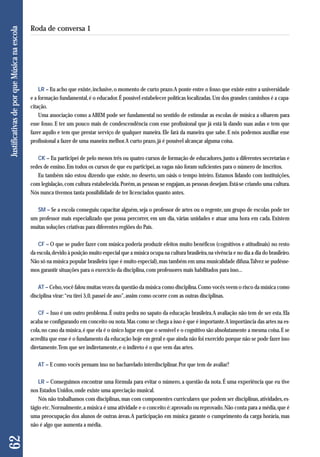 LR – Eu acho que existe, inclusive, o momento de curto prazo. A ponte entre o fosso que existe entre a universidade 
e a formação fundamental, é o educador. É possível estabelecer políticas localizadas. Um dos grandes caminhos é a capa - 
citação. 
Uma associação como a ABEM pode ser fundamental no sentido de estimular as escolas de música a olharem para 
esse fosso. E ter um pouco mais de condescendência com esse profissional que já está lá dando suas aulas e tem que 
fazer aquilo e tem que prestar serviço de qualquer maneira. Ele fará da maneira que sabe. E nós podemos auxiliar esse 
profissional a fazer de uma maneira melhor. A curto prazo, já é possível alcançar alguma coisa. 
CK – Eu participei de pelo menos três ou quatro cursos de formação de educadores, junto a diferentes secretarias e 
redes de ensino. Em todos os cursos de que eu participei, as vagas não foram suficientes para o número de inscritos. 
Eu também não estou dizendo que existe, no deserto, um oásis o tempo inteiro. Estamos lidando com instituições, 
com legislação, com cultura estabelecida. Porém, as pessoas se engajam, as pessoas desejam. Está-se criando uma cultura. 
Nós nunca tivemos tanta possibilidade de ter licenciados quanto antes. 
SM – Se a escola conseguiu capacitar alguém, seja o professor de artes ou o regente, um grupo de escolas pode ter 
um professor mais especializado que possa percorrer, em um dia, várias unidades e atuar uma hora em cada. Existem 
muitas soluções criativas para diferentes regiões do País. 
CF – O que se puder fazer com música poderia produzir efeitos muito benéficos (cognitivos e atitudinais) no resto 
da escola, devido à posição muito especial que a música ocupa na cultura brasileira, na vivência e no dia a dia do brasileiro. 
Não só na música popular brasileira (que é muito especial), mas também em uma musicalidade difusa. Talvez se pudésse-mos 
garantir situações para o exercício da disciplina, com professores mais habilitados para isso... 
AT – Celso, você falou muitas vezes da questão da música como disciplina. Como vocês veem o risco da música como 
disciplina virar: “eu tirei 5,0, passei de ano”, assim como ocorre com as outras disciplinas. 
CF – Isso é um outro problema. É outra pedra no sapato da educação brasileira. A avaliação não tem de ser esta. Ela 
acaba se configurando em conceito ou nota. Mas como se chega a isso é que é importante. A importância das artes na es-cola, 
no caso da música, é que ela é o único lugar em que o sensível e o cognitivo são absolutamente a mesma coisa. E se 
acredita que esse é o fundamento da educação hoje em geral e que ainda não foi exercido porque não se pode fazer isso 
diretamente. Tem que ser indiretamente, e o indireto é o que vem das artes. 
AT – E como vocês pensam isso no bacharelado interdisciplinar. Por que tem de avaliar? 
LR – Conseguimos encontrar uma fórmula para evitar o número, a questão da nota. É uma experiência que eu tive 
nos Estados Unidos, onde existe uma apreciação musical. 
Nós não trabalhamos com disciplinas, mas com componentes curriculares que podem ser disciplinas, atividades, es-tágio 
etc. Normalmente, a música é uma atividade e o conceito é: aprovado ou reprovado. Não conta para a média, que é 
uma preocupação dos alunos de outras áreas. A participação em música garante o cumprimento da carga horária, mas 
não é algo que aumenta a média. 
62 Justificativas de por que Música na escola 
Roda de conversa 1 
 