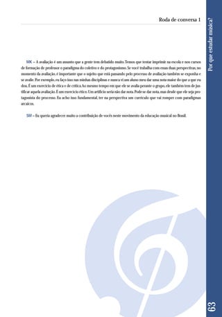 MK – A avaliação é um assunto que a gente tem debatido muito. Temos que tentar imprimir na escola e nos cursos 
de formação de professor o paradigma do coletivo e do protagonismo. Se você trabalha com essas duas perspectivas, no 
momento da avaliação, é importante que o sujeito que está passando pelo processo de avaliação também se exponha e 
se avalie. Por exemplo, eu faço isso nas minhas disciplinas e nunca vi um aluno meu dar uma nota maior do que a que eu 
dou. É um exercício de ética e de crítica. Ao mesmo tempo em que ele se avalia perante o grupo, ele também tem de jus-tificar 
aquela avaliação. É um exercício ético. Um artifício seria não dar nota. Pode-se dar nota, mas desde que ele seja pro-tagonista 
do processo. Eu acho isso fundamental, ter na perspectiva um currículo que vai romper com paradigmas 
arcaicos. 
SM – Eu queria agradecer muito a contribuição de vocês neste movimento da educação musical no Brasil. 
63 Por que estudar música? 
Roda de conversa 1 
 