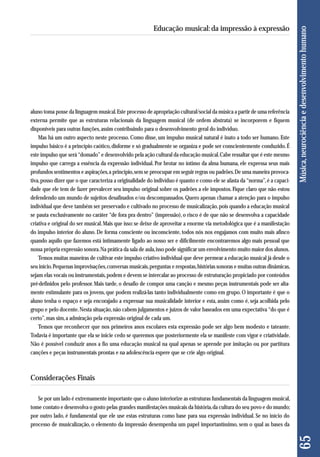 aluno toma posse da linguagem musical. Este processo de apropriação cultural/social da música a partir de uma referência 
externa permite que as estruturas relacionais da linguagem musical (de ordem abstrata) se incorporem e fiquem 
disponíveis para outras funções, assim contribuindo para o desenvolvimento geral do indivíduo. 
Mas há um outro aspecto neste processo. Como disse, um impulso musical natural é inato a todo ser humano. Este 
impulso básico é a princípio caótico, disforme e só gradualmente se organiza e pode ser conscientemente conduzido. É 
este impulso que será “domado” e desenvolvido pela ação cultural da educação musical. Cabe ressaltar que é este mesmo 
impulso que carrega a essência da expressão individual. Por brotar no íntimo da alma humana, ele expressa seus mais 
profundos sentimentos e aspirações, a princípio, sem se preocupar em seguir regras ou padrões. De uma maneira provoca-tiva, 
posso dizer que o que caracteriza a originalidade do indivíduo é quanto e como ele se afasta da “norma”, é a capaci-dade 
que ele tem de fazer prevalecer seu impulso original sobre os padrões a ele impostos. Fique claro que não estou 
defendendo um mundo de sujeitos desafinados e/ou descompassados. Quero apenas chamar a atenção para o impulso 
individual que deve também ser preservado e cultivado no processo de musicalização, pois quando a educação musical 
se pauta exclusivamente no caráter “de fora pra dentro” (impressão), o risco é de que não se desenvolva a capacidade 
criativa e original do ser musical. Mais que isso: se deixe de aproveitar a enorme via metodológica que é a manifestação 
do impulso interior do aluno. De forma consciente ou inconsciente, todos nós nos engajamos com muito mais afinco 
quando aquilo que fazemos está intimamente ligado ao nosso ser e dificilmente encontraremos algo mais pessoal que 
nossa própria expressão sonora. Na prática da sala de aula, isso pode significar um envolvimento muito maior dos alunos. 
Temos muitas maneiras de cultivar este impulso criativo individual que deve permear a educação musical já desde o 
seu início. Pequenas improvisações, conversas musicais, perguntas e respostas, histórias sonoras e muitas outras dinâmicas, 
sejam elas vocais ou instrumentais, podem e devem se intercalar ao processo de estruturação propiciado por conteúdos 
pré-definidos pelo professor. Mais tarde, o desafio de compor uma canção e mesmo peças instrumentais pode ser alta-mente 
estimulante para os jovens, que podem realizá-las tanto individualmente como em grupo. O importante é que o 
aluno tenha o espaço e seja encorajado a expressar sua musicalidade interior e esta, assim como é, seja acolhida pelo 
grupo e pelo docente. Nesta situação, não cabem julgamentos e juízos de valor baseados em uma expectativa “do que é 
certo”, mas sim, a admiração pela expressão original de cada um. 
Temos que reconhecer que nos primeiros anos escolares esta expressão pode ser algo bem modesto e tateante. 
Todavia é importante que ela se inicie cedo se queremos que posteriormente ela se manifeste com vigor e criatividade. 
Não é possível conduzir anos a fio uma educação musical na qual apenas se aprende por imitação ou por partitura 
canções e peças instrumentais prontas e na adolescência espere que se crie algo original. 
Considerações Finais 
Se por um lado é extremamente importante que o aluno interiorize as estruturas fundamentais da linguagem musical, 
tome contato e desenvolva o gosto pelas grandes manifestações musicais da história, da cultura do seu povo e do mundo; 
por outro lado, é fundamental que ele use estas estruturas como base para sua expressão individual. Se no início do 
processo de musicalização, o elemento da impressão desempenha um papel importantíssimo, sem o qual as bases da 
65 Música, neurociência e desenvolvimento humano 
Educação musical: da impressão à expressão 
 