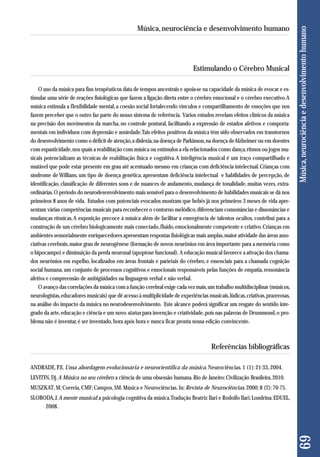 Estimulando o Cérebro Musical 
O uso da música para fins terapêuticos data de tempos ancestrais e apoia-se na capacidade da música de evocar e es-timular 
uma série de reações fisiológicas que fazem a ligação direta entre o cérebro emocional e o cérebro executivo. A 
música estimula a flexibilidade mental, a coesão social fortalecendo vínculos e compartilhamento de emoções que nos 
fazem perceber que o outro faz parte do nosso sistema de referência. Vários estudos revelam efeitos clínicos da música 
na precisão dos movimentos da marcha, no controle postural, facilitando a expressão de estados afetivos e comporta-mentais 
em indivíduos com depressão e ansiedade. Tais efeitos positivos da música têm sido observados em transtornos 
do desenvolvimento como o déficit de atenção, a dislexia, na doença de Parkinson, na doença de Alzheimer ou em doentes 
com espasticidade, nos quais a reabilitação com música ou estímulos a ela relacionados como dança, ritmos ou jogos mu-sicais 
potencializam as técnicas de reabilitação física e cognitiva. A inteligência musical é um traço compartilhado e 
mutável que pode estar presente em grau até acentuado mesmo em crianças com deficiência intelectual. Crianças com 
síndrome de Willians, um tipo de doença genética, apresentam deficiência intelectual e habilidades de percepção, de 
identificação, classificação de diferentes sons e de nuances de andamento, mudança de tonalidade, muitas vezes, extra-ordinárias. 
O período do neurodesenvolvimento mais sensível para o desenvolvimento de habilidades musicais se dá nos 
primeiros 8 anos de vida. Estudos com potenciais evocados mostram que bebês já nos primeiros 3 meses de vida apre-sentam 
várias competências musicais para reconhecer o contorno melódico, diferenciam consonâncias e dissonâncias e 
mudanças rítmicas. A exposição precoce à música além de facilitar a emergência de talentos ocultos, contribui para a 
construção de um cérebro biologicamente mais conectado, fluido, emocionalmente competente e criativo. Crianças em 
ambientes sensorialmente enriquecedores apresentam respostas fisiológicas mais amplas, maior atividade das áreas asso-ciativas 
cerebrais, maior grau de neurogênese (formação de novos neurônios em área importante para a memória como 
o hipocampo) e diminuição da perda neuronal (apoptose funcional). A educação musical favorece a ativação dos chama-dos 
neurônios em espelho, localizados em áreas frontais e parietais do cérebro, e essenciais para a chamada cognição 
social humana, um conjunto de processos cognitivos e emocionais responsáveis pelas funções de empatia, ressonância 
afetiva e compreensão de ambigüidades na linguagem verbal e não verbal. 
O avanço das correlações da música com a função cerebral exige cada vez mais, um trabalho multidisciplinar (músicos, 
neurologistas, educadores musicais) que dê acesso à multiplicidade de experiências musicais, lúdicas, criativas, prazerosas, 
na análise do impacto da música no neurodesenvolvimento. Este alcance poderá significar um resgate do sentido inte-grado 
da arte, educação e ciência e um novo status para invenção e criatividade, pois nas palavras de Drummond, o pro - 
blema não é inventar, é ser inventado, hora após hora e nunca ficar pronta nossa edição convincente. 
Referências bibliográficas 
ANDRADE, P.E. Uma abordagem evolucionária e neurocientífica da música. Neurociências. 1 (1): 21-33, 2004. 
LEVITIN, Dj. A Música no seu cérebro: a ciência de uma obsessão humana. Rio de Janeiro: Civilização Brasileira, 2010. 
MUSZKAT, M; Correia, CMF; Campos, SM. Música e Neurociências. In: Revista de Neurociências. 2000; 8 (2): 70-75. 
SLOBODA, J. A mente musical: a psicologia cognitiva da música. Tradução Beatriz Ilari e Rodolfo Ilari. Londrina: EDUEL, 
2008. 
69 Música, neurociência e desenvolvimento humano 
Música, neurociência e desenvolvimento humano 
 