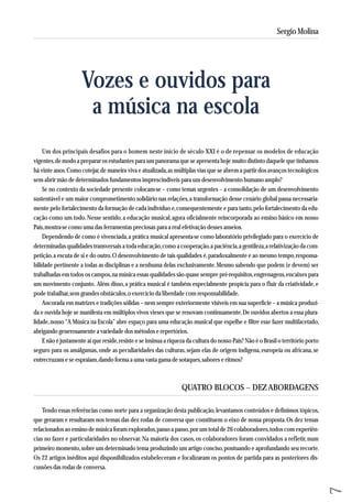 Um dos principais desafios para o homem neste início de século XXI é o de repensar os modelos de educação 
vigentes, de modo a preparar os estudantes para um panorama que se apresenta hoje muito distinto daquele que tínhamos 
há vinte anos. Como cotejar, de maneira viva e atualizada, as múltiplas vias que se abrem a partir dos avanços tecnológicos 
sem abrir mão de determinados fundamentos imprescindíveis para um desenvolvimento humano amplo? 
Se no contexto da sociedade presente colocam-se – como temas urgentes – a consolidação de um desenvolvimento 
sustentável e um maior comprometimento solidário nas relações, a transformação desse cenário global passa necessaria-mente 
pelo fortalecimento da formação de cada indivíduo e, consequentemente e para tanto, pelo fortalecimento da edu-cação 
como um todo. Nesse sentido, a educação musical, agora oficialmente reincorporada ao ensino básico em nosso 
País, mostra-se como uma das ferramentas preciosas para a real efetivação desses anseios. 
Dependendo de como é vivenciada, a prática musical apresenta-se como laboratório privilegiado para o exercício de 
determinadas qualidades transversais a toda educação, como a cooperação, a paciência, a gentileza, a relativização da com-petição, 
a escuta de si e do outro. O desenvolvimento de tais qualidades é, paradoxalmente e ao mesmo tempo, responsa - 
bilidade pertinente a todas as disciplinas e a nenhuma delas exclusivamente. Mesmo sabendo que podem (e devem) ser 
trabalhadas em todos os campos, na música essas qualidades são quase sempre pré-requisitos, engrenagens, encaixes para 
um movimento conjunto. Além disso, a prática musical é também especialmente propícia para o fluir da criatividade, e 
pode trabalhar, sem grandes obstáculos, o exercício da liberdade com responsabilidade. 
Ancorada em matrizes e tradições sólidas – nem sempre exteriormente visíveis em sua superfície – a música produzi-da 
e ouvida hoje se manifesta em múltiplos vivos vieses que se renovam continuamente. De ouvidos abertos a essa plura - 
lidade, nosso “A Música na Escola” abre espaço para uma educação musical que espelhe e filtre esse fazer multifacetado, 
abrigando generosamente a variedade dos métodos e repertórios. 
E não é justamente aí que reside, resiste e se insinua a riqueza da cultura do nosso País? Não é o Brasil o território porto 
seguro para os amálgamas, onde as peculiaridades das culturas, sejam elas de origem indígena, europeia ou africana, se 
entrecruzam e se espraiam, dando forma a uma vasta gama de sotaques, sabores e ritmos? 
QUATRO BLOCOS – DEZ ABORDAGENS 
Tendo essas referências como norte para a organização desta publicação, levantamos conteúdos e definimos tópicos, 
que geraram e resultaram nos temas das dez rodas de conversa que constituem o eixo de nossa proposta. Os dez temas 
relacionados ao ensino de música foram explorados, passo a passo, por um total de 26 colaboradores, todos com experiên-cias 
no fazer e particularidades no observar. Na maioria dos casos, os colaboradores foram convidados a refletir, num 
primeiro momento, sobre um determinado tema produzindo um artigo conciso, pontuando e aprofundando seu recorte. 
Os 22 artigos inéditos aqui disponibilizados estabeleceram e focalizaram os pontos de partida para as posteriores dis-cussões 
das rodas de conversa. 
7 
Sergio Molina 
Vozes e ouvidos para 
a música na escola 
 
