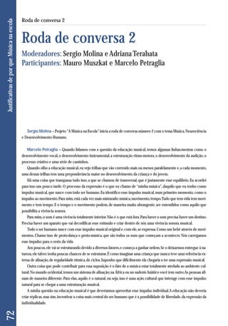 Sergio Molina – Projeto “A Música na Escola” inicia a roda de conversa número 2 com o tema Música, Neurociência 
e Desenvolvimento Humano. 
Marcelo Petraglia – Quando lidamos com a questão da educação musical, temos algumas linhas-mestras como o 
desenvolvimento vocal, o desenvolvimento instrumental, a estruturação ritmo-motora, o desenvolvimento da audição, o 
processo criativo e uma série de caminhos. 
Quando olho a educação musical, eu vejo trilhas que vão correndo mais ou menos paralelamente e, a cada momento, 
uma dessas trilhas tem uma preponderância maior no desenvolvimento da criança e do jovem. 
Há uma coisa que transpassa tudo isso, a que se chamou de transversal, que é justamente esse equilíbrio. Eu acordei 
para isso um pouco tarde. O processo da expressão é o que eu chamo de “minha música”, daquilo que eu tenho como 
impulso musical, que nasce com todo ser humano. Eu identifico esse impulso musical, num primeiro momento, como o 
impulso ao movimento. Para mim, está cada vez mais misturado: música, movimento, tempo. Tudo que tem vida tem movi-mento 
e tem tempo. E o tempo e o movimento podem, de maneira muito abrangente, ser entendidos como aquilo que 
possibilita a vivência sonora. 
Para mim, o som é uma vivência totalmente interior. Não é o que está fora. Para haver o som precisa haver um destino. 
Precisa haver um aparato que vai decodificar esse estímulo e criar dentro de nós uma vivência sonora musical. 
Todo o ser humano nasce com esse impulso musical original e, com ele, se expressa. Como um bebê através de movi-mentos. 
Chamo isso de proto-dança e proto-música, que são todos os sons que começam a acontecer. Nós carregamos 
esse impulso para o resto da vida. 
Aos poucos, ele vai se estruturando devido a diversos fatores, e começa a ganhar ordem. Se o deixarmos entregue à na-tureza, 
ele talvez tenha poucas chances de se estruturar. É como imaginar uma criança que nunca teve uma referência ex-terna 
de afinação, de regularidade rítmica, de ciclos. Suponho que dificilmente ela chegaria a ter uma expressão musical. 
Outra coisa que pode contribuir para essa suposição é o fato de a música estar totalmente atrelada ao ambiente cul-tural. 
No mundo ocidental, temos um sistema de afinação; na África ou no sudeste Asiático você tem outro. As pessoas afi-nam 
de maneira diferente. Para elas, aquilo é o natural, ou seja, isso é uma ação cultural que interage com esse impulso 
natural para se chegar a uma estruturação musical. 
A minha questão na educação musical é que deveríamos aproveitar esse impulso individual. A educação não deveria 
criar réplicas, mas sim, incentivar a coisa mais central do ser humano que é a possibilidade de liberdade, da expressão da 
individualidade. 
72 Justificativas de por que Música na escola 
Roda de conversa 2 
Roda de conversa 2 
Moderadores: Sergio Molina e Adriana Terahata 
Participantes: Mauro Muszkat e Marcelo Petraglia 
 