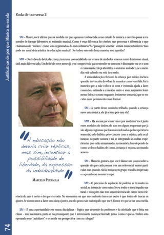 SM – Mauro, você afirma que na medida em que a pessoa é submetida a esse estudo de música, o cérebro passa a res - 
ponder de formas diferentes ao estímulo musical. Como é essa diferença do cérebro que processa e diferencia o que 
chamamos de “música”, como sons organizados, do som ordinário? As “paisagens sonoras” seriam músicas também? Isso 
pode ser uma ideia artística de educação musical? O cérebro entende dessa maneira essa questão? 
MM – O cérebro do bebê, da criança, tem uma potencialidade em termos de símbolos sonoros como fenômeno visual, 
tátil, mais diferenciado. Um bebê de nove meses já tem competência para entender se um som é dissonante ou se o som 
é consonante. Ele já identifica o entorno melódico, se a melo-dia 
está subindo ou está descendo. 
A sensorialização eficiente da criança por música inclui a 
questão do vínculo, do olhar, da maneira como você fala. Até a 
maneira que a mãe coloca os sons e estimula, ajuda a fazer 
conexões, estimula a conexão entre o som, enquanto fenô-meno 
físico, e o som enquanto fenômeno sensorial, que se en-caixa 
num pensamento mais formal. 
SM – A partir desse caminho trilhado, quando a criança 
ouve uma música, ela já acessa por essa via? 
MM – Ela acessa por essas vias e por módulos. Você junta 
esses módulos do timbre, do som em alguns esquemas que já 
são alguns engramas que foram coordenados pela experiência 
sensorial, pelo hábito, pelo contato com a música, pela acul-turação 
da parte sonora e vai se integrando às outras expe - 
riências que estão armazenadas na memória. Isso depende de 
como se deu o hábito, de como a criança é exposta ao mundo 
sonoro. 
SM – Marcelo, gostaria que você falasse um pouco sobre a 
questão de que cada pessoa tem um referencial motor parti - 
cular, mas quando ela faz música em grupo trabalha impressão 
e expressão ao mesmo tempo. 
MP – O processo de aquisição de padrões se dá muito no 
social, na interação com outro. Se eu tenho o meu impulso na - 
tural, o meu jeito não tem uma referência do outro, nem refe - 
rência do que é certo e do que é errado. No momento em que eu confronto isso com outro é que tenho de buscar os 
ajustes. Se começamos a fazer uma dança juntos, eu não posso sair mais rápido que você. Vamos ter que achar uma média. 
SM – É uma oportunidade em outras disciplinas – lógico que depende do professor e da atividade que é feita em 
classe – mas na música, parte-se do pressuposto que é interessante começar fazendo junto. Como é que o cérebro está 
operando esse “autofazer” e se medir em perspectiva com os colegas? 
74 
Roda de conversa 2 
A educação não 
deveria criar réplicas, 
mas sim, incentivar a 
possibilidade de 
liberdade, da expressão 
da individualidade. 
MARCELO PETRAGLIA 
Justificativas de por que Música na escola 
 