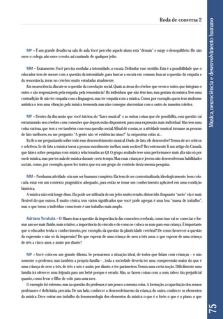 MP – É um grande desafio na sala de aula. Você percebe aquele aluno está “demais” e surge o desequilíbrio. Ele não 
ouve o colega, não ouve o resto, sai cantando de qualquer jeito. 
MM – Exatamente. Você precisa modular a intensidade, a escuta. Delimitar esse sentido. Esta é a possibilidade que o 
educador tem de mexer com a questão da intensidade, para buscar a escuta em comum, buscar a questão da empatia e 
da ressonância, áreas no cérebro muito estudadas atualmente. 
Em neurociência, discute-se a questão da correlação social. Quais as áreas do cérebro que veem o outro, que integram o 
outro e são responsáveis pela empatia, pela ressonância? Há indivíduos que não têm isso, mas gostam da música. Tem uma 
contradição de não ter empatia com a linguagem, mas ter empatia com a música. Como, por exemplo, quem tem síndrome 
autística e tem uma vibração pela música tremenda, mas não consegue sincronizar com o outro de maneira coletiva. 
MP – Dentro da discussão que você iniciou, do “fazer musical” e as outras coisas que ele possibilita, essa questão vai 
estruturando seu cérebro com conexões que depois estão disponíveis para uma expressão mais individual. Mas tem uma 
coisa curiosa, que tem a ver também com essa questão social. Afinal de contas, se a atividade musical tornasse as pessoas 
de fato melhores, eu me pergunto: “A gente não vê evidências nisso?” As orquestras estão aí... 
Eu fico me perguntando sobre todo esse desenvolvimento musical. Onde, de fato, ele desenvolve? Temos de ser críticos 
e seletivos. Se de fato a música torna a pessoa moralmente melhor, mais sociável? Recentemente li um artigo do Canadá, 
que falava sobre pesquisas com música relacionadas ao QI. O grupo avaliado teve uma performance mais alta não só por 
ouvir música, mas por ter aula de música durante certo tempo. Mas essas crianças e jovens não desenvolveram habilidades 
sociais, como, por exemplo, quem fez teatro, que era um grupo de controle desta mesma pesquisa. 
MM – Nenhuma atividade cria um ser humano completo. Ela tem de ser contextualizada, ideologicamente bem colo-cada, 
estar em um contexto pragmático adequado, para então se tonar um conhecimento aplicável em uma condição 
histórica. 
A música não está longe disso. Ela pode ser utilizada de um jeito muito errado, distorcido. Enquanto “meio” ela é mais 
flexível do que outros. É muito cênica, tem vários significados que você pode agregar, é uma boa “massa de trabalho”, 
mas o que torna o indivíduo consciente é um trabalho mais amplo. 
Adriana Terahata – O Mauro traz a questão da importância das conexões cerebrais, como isso vai se conectar e for-mar 
um ser mais fluido, mais criativo, a importância do vínculo e de como se coloca os sons para essa criança. É importante 
que o educador tenha o conhecimento, por exemplo, da questão da plasticidade cerebral? De como favorecer a questão 
da expressão e não só da impressão? Do que esperar de uma criança de zero a três anos, o que esperar de uma criança 
de três a cinco anos, e assim por diante? 
MP – Você colocou um grande dilema. Se pensarmos a situação ideal, de todos que lidam com crianças – e não 
somente o professor, mas também a própria família – , toda a sociedade deveria ter uma compreensão maior do que é 
uma criança de zero a três, de três a seis e assim por diante, e ter parâmetros. Temos uma certa noção. Dificilmente uma 
família irá oferecer uma feijoada para um bebê porque é errado. Mas, se fazem coisas com o som, talvez tão prejudicial 
quanto, como levar o filho de colo para uma rave. 
O exemplo foi extremo, mas na questão do professor, é um pouco a mesma coisa. A formação, a capacitação dos nossos 
professores é deficitária, precária. De um lado, conhecer o desenvolvimento da criança; do outro, conhecer os elementos 
da música. Deve entrar um trabalho da fenomenologia dos elementos da música: o que é o forte, o que é o piano, o que 
75 Música, neurociência e desenvolvimento humano 
Roda de conversa 2 
 