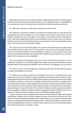 Estruturamos a música tanto no nosso cérebro mais primitivo reptiliano quanto no cérebro mais evoluído, mais pré-frontal. 
Há esses dois ramos específicos maravilhosos capazes de criar essa grande plasticidade e essa possibilidade de 
ser comunicada tanto como um treino, quanto como uma atividade mais explícita, mais pensante, mais racional. 
SM – Mauro, qual é a diferença, no cérebro, entre o escutar, processar, e o fazer música? 
MM – Quando você está fazendo, você também está escutando. As áreas ativadas quando você escuta, ativam as áreas 
da programação motora. Há uma integração entre as áreas sensoriais e as áreas motoras. Ao mesmo tempo, existe uma 
atividade metacognitiva. Você coloca, como sujeito e como o objeto, ao mesmo tempo. Não existe uma hierarquia no 
cérebro. O fazer musical engloba a função também nesse sentido. Quanto à escuta, você pode ter uma escuta totalmente 
desatenta. Uma escuta num nível muito baixo hierárquico, mas que entra pelo seu corpo, teu cerebelo, pelas áreas mais 
baixas. Ou você pode ter uma escuta extremamente refinada. 
MP – O processo de escuta vem a partir do estímulo e ele é processado. Curiosamente este processo sempre termina 
como expressão. Como por exemplo, o fato de você escutar música e começar a bater o pé, ou, o impulso, à dança. Isso 
acontece, às vezes, de forma involuntária. A escuta está totalmente conectada com o aspecto expressivo, motor. E, para 
mim, o suprassumo do desenvolvimento musical é quando existe uma fluência total entre aquilo que você escuta inter-namente 
e isso se expressa através da tua corporalidade. 
MM – Como neurologista, eu fico pensando no inverso. Se você tem o corpo estático que não responde, se você tem 
um problema cerebral que a tua escuta é limitada a algumas áreas cerebrais, mesmo assim, ela continua sendo uma escuta, 
independentemente dela não produzir esse estado. Mas é um desenvolvimento, é uma linguagem e tem a sua expressão. 
SM – Marcelo, eu sei que você tem um trabalho que contextualiza a música dentro da Antroposofia. Eu queria que 
você falasse um pouquinho de como seria isso. 
MP – Primeiro, eu preciso dar uma noção do que é Antroposofia. É uma corrente de conhecimento, uma corrente 
filosófica que se iniciou no século passado, a partir das experiências de um filósofo, matemático, estudioso, pensador 
chamado Rudolf Steiner. Ele foi revisor da obra científica do Goethe, filósofo e poeta alemão que tinha uma obra científica 
desconhecida e que elaborou a teoria das cores, um trabalho muito interessante com botânica. A sua pesquisa caiu na 
mão do Steiner, que faria a revisão e a primeira edição dessa obra e, observando a maneira como Goethe olhava a natureza, 
como conhecia as outras coisas, ele extraiu um método cognitivo do próprio Goethe. Aplicando esse método de olhar o 
próprio ser humano, ele começou a desenvolver toda uma visão do ser humano e do mundo a partir dessas descobertas. 
Isso foi compartilhado e surgiram muitas aplicações práticas na pedagogia, na medicina, na agricultura, nas artes, na ar-quitetura 
e se espalhou pelo mundo e, atualmente, é uma corrente filosófica que ganhou dimensão. 
A música, curiosamente, dentro da Antroposofia, ficou um pouco de lado. Recentemente, alguns músicos pegaram 
essas indicações e refletindo sobre essa visão do ser humano, começaram a desenvolver isso e transformar esse conhe - 
cimento em coisas úteis. Essas pessoas me ajudaram a olhar a relação da música com o ser humano de uma forma bastante 
interessante. A Antroposofia tem pontos de vistas muito interessantes e cooperativos para entender o ser humano. Através 
deles, foi muito legal poder fazer esse link com a música. Eu acabei embarcando nessa e desenvolvendo alguns aspectos 
para entender essa relação entre o ser humano e a música. 
78 Justificativas de por que Música na escola 
Roda de conversa 2 
 