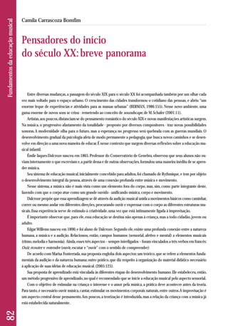 Entre diversas mudanças, a passagem do século XIX para o século XX foi acompanhada também por um olhar cada 
vez mais voltado para o espaço urbano. O crescimento das cidades transformou o cotidiano das pessoas, e abriu “um 
enorme leque de experiências e atividades para as massas urbanas” (BERMAN, 1986:155). Nesse novo ambiente, uma 
gama enorme de novos sons se criou - remetendo ao conceito de soundscape, de M. Schafer (2001:11). 
Artistas, aos poucos, distanciam-se do pensamento romântico do século XIX e novas manifestações artísticas surgem. 
Na música, o progressivo afastamento da tonalidade - proposto por diversos compositores - traz novas possibilidades 
sonoras. A modernidade olha para o futuro, mas a esperança no progresso será quebrada com as guerras mundiais. O 
desenvolvimento gradual da psicologia afeta de modo permanente a pedagogia, que busca novos caminhos e se desen-volve 
em direção a uma nova maneira de educar. É nesse contexto que surgem diversas reflexões sobre a educação mu-sical 
infantil. 
Émile Jaques-Dalcroze nasceu em 1865. Professor do Conservatório de Genebra, observou que seus alunos não ou-viam 
internamente o que escreviam e, a partir dessa e de outras observações, formulou uma maneira inédita de se apren-der 
música. 
Seu sistema de educação musical, inicialmente concebido para adultos, foi chamado de Rythmique, e tem por objeto 
o desenvolvimento integral da pessoa, através de uma conexão profunda entre música e movimento. 
Nesse sistema, a música não é mais vista como um elemento fora do corpo, mas, sim, como parte integrante deste, 
fazendo com que o corpo atue como um grande ouvido - unificando música, corpo e movimento. 
Dalcroze propõe que essa aprendizagem se dê através da audição musical unida a movimentos básicos como caminhar, 
correr ou mesmo andar em diferentes direções, procurando ouvir e expressar com o corpo as diferentes estruturas mu-sicais. 
Essa experiência serve de estímulo à criatividade, uma vez que está intimamente ligada à improvisação. 
É importante observar que, para ele, essa educação se destina não apenas à criança, mas a todo cidadão, jovem ou 
adulto. 
Edgar Willems nasceu em 1890, e foi aluno de Dalcroze. Segundo ele, existe uma profunda conexão entre a natureza 
humana, a música e a audição. Relacionou, então, campos humanos (sensorial, afetivo e mental) a elementos musicais 
(ritmo, melodia e harmonia). Ainda, esses três aspectos – sempre interligados – foram vinculados a três verbos em francês: 
Ouir, écouter e entendre (ouvir, escutar e “ouvir” com o sentido de compreender) 
De acordo com Marisa Fonterrada, sua proposta engloba dois aspectos: um teórico, que se refere a elementos funda-mentais 
da audição e da natureza humana; outro prático, que diz respeito à organização do material didático necessário 
à aplicação de suas idéias de educação musical. (2005:125). 
Sua proposta de aprendizado está vinculada às diferentes etapas do desenvolvimento humano. Ele estabeleceu, então, 
um método progressivo de aprendizado, no qual é recomendado que se inicie a educação musical pelo aspecto sensorial. 
Com o objetivo de estimular na criança o interesse e o amor pela música, a prática deve acontecer antes da teoria. 
Para tanto, é necessário ouvir música, cantar, estimular os movimentos corporais naturais, entre outros. A improvisação é 
um aspecto central desse pensamento. Aos poucos, a teorização é introduzida, mas a relação da criança com a música já 
está estabelecida naturalmente. 
82 Fundamentos da educação musical 
Camila Carrascoza Bomfim 
Pensadores do início 
do século XX: breve panorama 
 