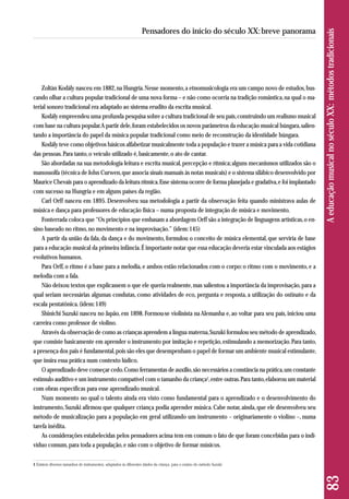 Zoltàn Kodály nasceu em 1882, na Hungria. Nesse momento, a etnomusicologia era um campo novo de estudos, bus-cando 
olhar a cultura popular tradicional de uma nova forma – e não como ocorria na tradição romântica, na qual o ma-terial 
sonoro tradicional era adaptado ao sistema erudito da escrita musical. 
Kodály empreendeu uma profunda pesquisa sobre a cultura tradicional de seu país, construindo um realismo musical 
com base na cultura popular. A partir dele, foram estabelecidos os novos parâmetros da educação musical húngara, salien-tando 
a importância do papel da música popular tradicional como meio de reconstrução da identidade húngara. 
Kodály teve como objetivos básicos alfabetizar musicalmente toda a população e trazer a música para a vida cotidiana 
das pessoas. Para tanto, o veículo utilizado é, basicamente, o ato de cantar. 
São abordadas na sua metodologia leitura e escrita musical, percepção e rítmica; alguns mecanismos utilizados são o 
manossolfa (técnica de John Curwen, que associa sinais manuais às notas musicais) e o sistema silábico desenvolvido por 
Maurice Chevais para o aprendizado da leitura rítmica. Esse sistema ocorre de forma planejada e gradativa, e foi implantado 
com sucesso na Hungria e em alguns países da região. 
Carl Orff nasceu em 1895. Desenvolveu sua metodologia a partir da observação feita quando ministrava aulas de 
música e dança para professores de educação física – numa proposta de integração de música e movimento. 
Fonterrada coloca que “Os princípios que embasam a abordagem Orff são a integração de linguagens artísticas, o en-sino 
baseado no ritmo, no movimento e na improvisação.” (idem: 145) 
A partir da união da fala, da dança e do movimento, formulou o conceito de música elemental, que serviria de base 
para a educação musical da primeira infância. É importante notar que essa educação deveria estar vinculada aos estágios 
evolutivos humanos. 
Para Orff, o ritmo é a base para a melodia, e ambos estão relacionados com o corpo: o ritmo com o movimento, e a 
melodia com a fala. 
Não deixou textos que explicassem o que ele queria realmente, mas salientou a importância da improvisação, para a 
qual seriam necessárias algumas condutas, como atividades de eco, pergunta e resposta, a utilização do ostinato e da 
escala pentatônica. (idem: 149) 
Shinichi Suzuki nasceu no Japão, em 1898. Formou-se violinista na Alemanha e, ao voltar para seu país, iniciou uma 
carreira como professor de violino. 
Através da observação de como as crianças aprendem a língua materna, Suzuki formulou seu método de aprendizado, 
que consiste basicamente em aprender o instrumento por imitação e repetição, estimulando a memorização. Para tanto, 
a presença dos pais é fundamental, pois são eles que desempenham o papel de formar um ambiente musical estimulante, 
que insira essa prática num contexto lúdico. 
O aprendizado deve começar cedo. Como ferramentas de auxílio, são necessários a constância na prática, um constante 
estímulo auditivo e um instrumento compatível com o tamanho da criança1, entre outras. Para tanto, elaborou um material 
com obras específicas para esse aprendizado musical. 
Num momento no qual o talento ainda era visto como fundamental para o aprendizado e o desenvolvimento do 
ins trumento, Suzuki afirmou que qualquer criança podia aprender música. Cabe notar, ainda, que ele desenvolveu seu 
método de musicalização para a população em geral utilizando um instrumento – originariamente o violino –, numa 
tarefa inédita. 
As considerações estabelecidas pelos pensadores acima tem em comum o fato de que foram concebidas para o indi-víduo 
comum, para toda a população, e não com o objetivo de formar músicos. 
83 A educação musical no século XX: métodos tradicionais 
Pensadores do início do século XX: breve panorama 
1 Existem diversos tamanhos de instrumentos, adaptados às diferentes idades da criança, para o ensino do método Suzuki. 
 