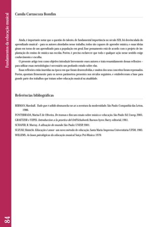 Ainda, é importante notar que a questão do talento, de fundamental importância no século XIX, foi desvinculada do 
aprendizado musical – para os autores abordados nesse trabalho, todos são capazes de aprender música, e essas ideias 
giram em torno de um aprendizado para a população em geral. Esse pensamento está de acordo com o projeto de im-plantação 
do ensino de música nas escolas. Porém, é preciso esclarecer que toda e qualquer ação nesse sentido exige 
conhecimento e escolha. 
O presente artigo tem como objetivo introduzir brevemente esses autores e trata resumidamente dessas reflexões – 
para utilizar essas metodologias é necessário um profundo estudo sobre elas. 
Essas reflexões estão inseridas na época em que foram desenvolvidas, e muitos dos seus conceitos foram repensados. 
Porém, apontam firmemente para os novos parâmetros presentes nos séculos seguintes, e estabeleceram a base para 
grande parte dos trabalhos que tratam sobre educação musical na atualidade. 
Referências bibliográficas 
BERMAN, Marshall. Tudo que é sólido desmancha no ar: a aventura da modernidade. São Paulo: Companhia das Letras, 
1986. 
FONTERRADA, Marisa T. de Oliveira. De tramas e fios: um ensaio sobre música e educação. São Paulo: Ed. Unesp, 2005. 
GRAETZER e YEPES. Introduccion a la practica del Orff-Schulwerk. Buenos Ayres: Barry editorial, 1961. 
SCHAFER, R. Murray. A afinação do mundo. São Paulo: UNESP, 2001. 
SUZUKI, Shinichi. Educação é amor - um novo método de educação. Santa Maria: Imprensa Universitária/UFSM, 1983. 
WILLEMS, As bases psicológicas da educação musical. Suíça: Pró-Música: 1970. 
84 Fundamentos da educação musical 
Camila Carrascoza Bomfim 
 