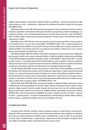 atingissem toda a população escolar brasileira. A Educação Artística e a polivalência – um professor responsável por todas 
as áreas artísticas na escola – contribuiu para o afastamento dos profissionais licenciados em música da escola regular 
(FIGUEIREDO, 2010). 
Émile Jacques-Dalcroze (Suiça,1865-1950) apresentou uma proposta de educação musical que relaciona a música ao 
movimento corporal. Para o desenvolvimento desta perspectiva, Dalcroze propôs diversos caminhos metodológicos, com 
o objetivo de estimular “o desenvolvimento global da pessoa na área física, afetiva, intelectual e social” (DEL BIANCO, 
2007, p. 27). Ritmo, solfejo e improvisação fazem parte das proposições de Dalcroze para o desenvolvimento musical de 
crianças, jovens e adultos. 
Edgar Willems (Suiça, 1890-1978) desenvolveu uma proposta de ensino de música para todas as crianças a partir de 
3 anos de idade. Para ele, “a escuta é a base da musicalidade” (FONTERRADA, 2005, p. 126) e o estudo da audição foi um 
dos pontos fundamentais abordados em sua proposta. A busca por bases psicológicas para a educação musical marcou a 
trajetória de Willems como educador musical. Em seus estudos, procurou estabelecer relações entre o som e a natureza 
humana a partir dos aspectos: sensorial, afetivo e mental. 
Zoltán Kodály (Hungria, 1882-1967) idealizou e desenvolveu uma proposta de educação musical que é dirigida para 
todas as pessoas. A prática vocal em grupo, o treinamento auditivo e o solfejo são atividades centrais para esta metodologia. 
A música folclórica húngara foi pesquisada e integrada ao método. “A música folclórica”, afirma Szonyi (1990), “é a herança 
de todas as pessoas... e um princípio fundamental do método Kodály” que pode ser aplicado a diferentes experiências 
culturais em educação musical. A experiência musical antes da teoria, criatividade, movimentos corporais, desenvolvimen - 
to intelectual e emocional, são elementos que também pertencem à abordagem proposta por Kodály. 
Carl Orff (Alemanha, 1895-1982) é autor de uma proposta que combina música e dança, trabalhando com o ritmo da 
fala, atividades vocais e instrumentais em grupo, com forte enfoque para a improvisação e a criação musical. O instrumental 
Orff, que é um conjunto de instrumentos musicais idealizados por ele mesmo, inclui xilofones, metalofones, tambores e 
diversos instrumentos de percussão, além de violas da gamba e flautas doces; a experiência de tocar em grupo coloca as 
crianças em contato direto com o fazer musical, “o que as faz imergir numa sonoridade poderosa, que as motiva a executar 
música em grupo desde os primeiros estágios” (FONTERRADA, 2005, p. 149). 
Shinichi Suzuki (Japão, 1898-1998) baseou sua proposta pedagógica na aquisição da língua materna pelas crianças 
considerando que haveria um paralelismo entre aprender a língua e aprender um instrumento musical. Assim, as crianças 
aprendem a língua a partir da escuta de exemplos constantes das pessoas que estão à sua volta e poderiam aprender 
música da mesma forma, contando com um entorno de qualidade, baseando a aprendizagem no processo de imitação 
(HOFFER, 1993, p. 129). O desenvolvimento da habilidade da memória, o estímulo à execução “de ouvido”, a “educação 
do talento” – que todos possuem – são elementos fundamentais para o método Suzuki, que também enfatiza a realização 
musical em grupo e a participação da família no processo de aprendizagem da criança. 
Considerações finais 
As propostas destes eminentes educadores musicais conquistaram espaços no mundo todo por sua pertinência e 
ade quação a diferentes perspectivas do ensino de música. É importante ressaltar que todas as adaptações metodológicas 
para contextos específicos podem trazer resultados positivos, contribuindo para o ensino de música de um modo geral. 
Ao mesmo tempo, é fundamental que se compreenda que a adaptação dos métodos não significa sua aplicação direta, 
sem considerar a diversidade cultural e educacional dos diversos contextos sociais. 
86 Fundamentos da educação musical 
Sérgio Luiz Ferreira de Figueiredo 
 