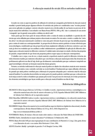 Levando em conta os aspectos positivos da utilização de métodos já consagrados pela história da educação musical 
mundial, é possível ainda propor algumas reflexões. Os métodos não podem ser considerados como “receitas prontas” 
para serem aplicadas em qualquer contexto educativo musical, sem a devida análise de sua função no processo de for-mação 
musical dos indivíduos. Concordando com Maura Penna (PENNA, 1995, p. 82), “não é a assinatura de um mestre 
‘consagrado’ que irá garantir nossa prática cotidiana em sala de aula”. 
Outro ponto que deve fazer parte de nossas reflexões sobre o ensino de música na atualidade é a questão das refe - 
rências que serão utilizadas para embasar projetos educacionais em música. Por esta razão, o estudo e a análise dos “méto-dos 
ativos” em educação musical pode constituir-se como uma parte relevante do processo que visa subsidiar propostas 
para o ensino de música na contemporaneidade. As perspectivas de diversos autores poderão se tornar referências para 
novas abordagens, considerando que tais perspectivas já foram amplamente utilizadas em diversos contextos e, por esta 
razão, já oferecem resultados que nos auxiliam a avaliar cuidadosamente a possibilidade de aplicação de diferentes abor-dagens 
para a educação musical em diferentes contextos. O cuidado maior está sempre no estudo criterioso das propostas 
do passado, compreendendo de que forma tais propostas podem ocupar espaço na educação contemporânea. 
O trabalho com o corpo, o uso da voz, a criação musical, a experiência musical a partir de diferentes vivências, são 
todos elementos trazidos por eminentes educadores que conceberam a educação musical para todos. Tais elementos são 
perfeitamente aplicáveis nos dias de hoje, desde que devidamente contextualizados para que continuem cumprindo um 
papel metodológico relevante na formação musical das futuras gerações. 
Portanto, os métodos tradicionais de educação musical podem ser aliados dos educadores musicais neste momento 
de reinserção da música como conteúdo curricular na escola brasileira. É fundamental que sejam utilizadas referências 
do passado que ainda podem contribuir para a elaboração de propostas adequadas para o momento atual da educação 
musical brasileira. E os métodos desenvolvidos em tantas partes do mundo poderão contribuir para que a educação mu-sical 
esteja acessível a todos os brasileiros que passam pela escola. É um processo de reinvenção, de revisão permanente 
dos elementos metodológicos que façam sentido para a educação musical brasileira nos dias de hoje. 
Referências bibliográficas 
DEL BIANCO, Silvia. Jacques-Dalcroze. In M. Diaz e A. Giráldez (coords.), Aportaciones teóricas y metodológicas a La 
educación musical: uma selección de autores relevantes (p. 23-32). Espanha: Editorial GRAÓ, 2007. Biblioteca 
de Eufonia: Serie Didáctica de La expressión musical. 
DIAZ, Maravillas; GIRÁLDEZ, Andrea (coords.). Aportaciones teóricas y metodológicas a La educación musical: uma 
selección de autores relevantes. Espanha: Editorial GRAÓ, 2007. Biblioteca de Eufonia: Serie Didáctica de La 
expressión musical. 
FIGUEIREDO, Sérgio. Educación musical en la escuela brasilena: aspectos históricos, legislación educacional y desafios 
contemporâneos. Revista Musical Chilena, vol. 214, p. 36-51, 2010. Disponível em 
http: www.revistamusicalchilena.uchile.cl. 
FONTERRADA, Marisa. De tramas e fios: um ensaio sobre música e educação. São Paulo: Editora da UNESP, 2005. 
HOFFER, Charles. Introduction to music education. 2ª ed. Belmont, CA: Wadsworth, 1993. 
PENNA, Maura. Revendo Orff: por uma reapropriação de suas contribuições. In Pimentel, L. G. (org.), Som, gesto, forma 
e cor: dimensões da arte e seu ensino. Belo Horizonte: C/Arte, 1995. 
SZONYI, Erzsebet. Kodály´s principles in practice. 5ª ed. Hungria: Corvina, 1990. 
87 A educação musical no século XX: métodos tradicionais 
A educação musical do século XX:os métodos tradicionais 
 