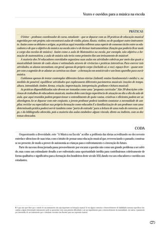 PRÁTICAS 
O leitor – professor, coordenador de curso, estudante – que se deparar com as 39 práticas de educação musical 
su geridas por este projeto, não encontrará aulas de violão, piano, flauta, violino, ou de qualquer outro instrumen-to. 
Assim como os debates e artigos, as práticas aqui reunidas refletem uma espécie de consenso tácito entre os edu-cadores: 
o de que o objetivo da música na escola não é o de formar instrumentistas (função que poderia ficar mais 
a cargo das escolas de música). Assim como a aula de Matemática na escola, por exemplo, não objetiva a for-mação 
de matemáticos, a aula de música não teria como primeiro fim um treinamento de músicos2. 
A maioria dos 24 educadores convidados organizou suas aulas em atividades coletivas por meio das quais a 
musicalidade latente de cada aluno é estimulada através de vivências e práticas interativas. Para exercer tais 
atividades, os alunos necessitam, em geral, apenas do próprio corpo (incluído aí, a voz), espaço livre – quase sem-pre 
com a sugestão de se afastar as carteiras na classe – a formação em semicírculo e um bom aparelho para ouvir 
música. 
Cuidamos apenas de tentar contemplar diferentes faixas etárias (infantil, ensino fundamental e médio) e, na 
medida do possível, equilibrar atividades que explorassem diferentes parâmetros musicais (noções de tempo, 
altura, intensidade, timbre, forma, criação, improvisação, interpretação, grafismo e leitura musical). 
As práticas disponibilizadas não devem ser tomadas como uma “proposta curricular”. São 39 descrições crite-riosas 
de trabalhos de educadores musicais, muitos deles com larga experiência de atuação no dia a dia da sala de 
aula, que aqui reunidos podem proporcionar o entendimento de quão vastas, criativas e eficientes podem ser as 
abordagens. Ao se deparar com este conjunto, o jovem professor poderá também constatar a necessidade de am - 
pliar, reciclar ou especializar sua própria formação como educador. E a familiarização de um professor com uma 
determinada prática poderá servir também como “porta de entrada” para a leitura de uma roda de conversa, arti-go, 
e da bibliografia oferecida, pois a maioria das aulas estabelece algum vínculo, direto ou indireto, com os dez 
temas elencados. 
CODA 
Orquestrando a diversidade, este “A Música na Escola” acolhe a polifonia das ideias acreditando no decorrente 
entrelace silencioso de suas teias, com o intuito de pensar uma educação musical que, reverenciando o passado, construa-se 
no presente, de modo a prover de autonomia as crianças para o enfrentamento e a invenção do futuro. 
Parte do sucesso dessa jornada passa provavelmente por encarar a questão não como um grande problema a ser solvi-do, 
mas como um estimulante desafio a ser enfrentado; uma oportunidade inédita para contribuirmos coletivamente de 
forma qualitativa e significativa para a formação dos brasileiros deste século XXI, dando voz aos educadores e ouvidos aos 
estudantes. 
9 
Vozes e ouvidos para a música na escola 
2 O que não quer dizer que o estudo de um instrumento não seja importante na formação musical. Se em alguns contextos o desenvolvimento de habilidades motoras específicas (vin-culadas 
a algum determinado instrumento) pode se apresentar como uma primeira dificuldade e até um impedimento para o desenvolvimento da musicalidade, em outros, é justamente 
por intermédio de um instrumento que o estudante encontra vias fluentes para sua expressão musical. 
 