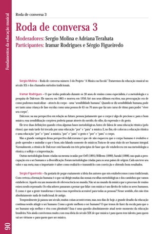 Sergio Molina – Roda de conversa número 3 do Projeto “A Música na Escola”. Trataremos da educação musical no 
século XX e dos chamados métodos tradicionais. 
Iramar Rodrigues – O que tenho praticado durante os 30 anos de ensino como especialista, é a metodologia e a 
pesquisa de Dalcroze. Ele nasceu em 1865 e morreu em 1950. Até nos seus últimos escritos, sua preocupação era de 
como podemos musicalizar – através do corpo – uma “sensibilidade humana”. Quando se diz sensibilidade humana, pode 
ser tanto uma criança de fase escolar, como uma pessoa de 65 ou 70 anos que faz um curso de ritmo para poder “viver 
seu corpo”. 
Dalcroze, na sua perspectiva em relação ao futuro, pensou justamente que o corpo é algo de precioso e, para o bom 
músico, essa sensibilização corpórea poderia passar através do ouvido, do olho, da expressão e do gesto. 
Ele teve duas definições quando criou algumas bases metodológicas. Antes ele falava de uma educação rítmica (pelo 
ritmo), que mais tarde foi trocada por uma educação “por” e “para” a música. E, no fim, ele colocou a educação rítmica 
e uma educação “por” e “para” a música, “por” e “para” o gesto e “por” e “para” o corpo. 
Mas a grande vantagem dessa perspectiva dalcrozeana é que ele não esqueceu que o corpo humano é evolutivo e 
pode aprender e assimilar o que é bom, não falando somente de músicos. Trata-se de uma visão do ser humano integral. 
Normalmente, a rítmica de Dalcroze está baseada em três princípios de base que ele estabeleceu em sua metodologia: a 
rítmica, o solfejo e a improvisação. 
Outras metodologias foram criadas na mesma ocasião por Orff (1895), Willems (1890), Suzuki (1898), nas quais a preo - 
cupação era o ser humano e a diversificação. Foram metodologias criadas para os seus países de origem. Cada um teve seu 
valor e sua meta, mas o importante é saber como realizá-lo e transmiti-lo com convicção e obtendo bons resultados. 
Sérgio Figueiredo – Eu gostaria de pegar exatamente a ideia dos autores que nós estabelecemos como tradicionais. 
Com certeza, a formação humana é o que vai dirigir muitas das nossas escolhas metodológicas e dos caminhos que vamos 
estabelecer. Aquele era um momento de efervescência no mundo. Não só no mundo da música que o processo de ensino 
estava sendo repensado. Os educadores passaram a pensar que lidar com música é um direito de todos os seres humanos. 
E como é que a gente transforma e torna essa experiência acessível para todas as pessoas? Nesse sentido, eles não têm 
absolutamente nada de tradicional, de antigo. 
Temporalmente já passou um século, muitas coisas aconteceram, mas, nos dias de hoje, o grande desafio da educação 
continua sendo atingir o ser humano. Como a gente melhora o ser humano? O que temos de fazer da escola para que o 
ser humano seja melhor e viva com plenitude? Essa é uma questão absolutamente atual neste momento da educação 
brasileira. Nós ainda convivemos muito com essa ideia do século XIX de que música é para quem tem talento, para quem 
vai ser virtuose e para quem quer ser músico. 
90 Fundamentos da educação musical 
Roda de conversa 3 
Roda de conversa 3 
Moderadores: Sergio Molina e Adriana Terahata 
Participantes: Iramar Rodrigues e Sérgio Figueiredo 
 