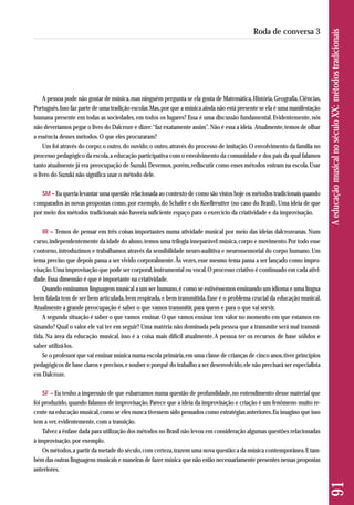 A pessoa pode não gostar de música, mas ninguém pergunta se ela gosta de Matemática, História, Geografia, Ciências, 
Português. Isso faz parte de uma tradição escolar. Mas, por que a música ainda não está presente se ela é uma manifestação 
humana presente em todas as sociedades, em todos os lugares? Essa é uma discussão fundamental. Evidentemente, nós 
não deveríamos pegar o livro do Dalcroze e dizer: “faz exatamente assim”. Não é essa a ideia. Atualmente, temos de olhar 
a essência desses métodos. O que eles procuraram? 
Um foi através do corpo; o outro, do ouvido; o outro, através do processo de imitação. O envolvimento da família no 
processo pedagógico da escola, a educação participativa com o envolvimento da comunidade e dos pais da qual falamos 
tanto atualmente já era preocupação de Suzuki. Devemos, porém, rediscutir como esses métodos entram na escola. Usar 
o livro do Suzuki não significa usar o método dele. 
SM – Eu queria levantar uma questão relacionada ao contexto de como são vistos hoje os métodos tradicionais quando 
comparados às novas propostas como, por exemplo, do Schafer e do Koellreutter (no caso do Brasil). Uma ideia de que 
por meio dos métodos tradicionais não haveria suficiente espaço para o exercício da criatividade e da improvisação. 
IR – Temos de pensar em três coisas importantes numa atividade musical por meio das ideias dalcrozeanas. Num 
curso, independentemente da idade do aluno, temos uma trilogia inseparável: música, corpo e movimento. Por todo esse 
contorno, introduzimos e trabalhamos através da sensibilidade neuro-auditiva e neurossensorial do corpo humano. Um 
tema preciso que depois passa a ser vivido corporalmente. Às vezes, esse mesmo tema passa a ser lançado como impro-visação. 
Uma improvisação que pode ser corporal, instrumental ou vocal. O processo criativo é continuado em cada ativi-dade. 
Essa dimensão é que é importante na criatividade. 
Quando ensinamos linguagem musical a um ser humano, é como se estivéssemos ensinando um idioma e uma língua 
bem falada tem de ser bem articulada, bem respirada, e bem transmitida. Esse é o problema crucial da educação musical. 
Atualmente a grande preocupação é saber o que vamos transmitir, para quem e para o que vai servir. 
A segunda situação é saber o que vamos ensinar. O que vamos ensinar tem valor no momento em que estamos en-sinando? 
Qual o valor ele vai ter em seguir? Uma matéria não dominada pela pessoa que a transmite será mal transmi-tida. 
Na área da educação musical, isso é a coisa mais difícil atualmente. A pessoa ter os recursos de base sólidos e 
saber utilizá-los. 
Se o professor que vai ensinar música numa escola primária, em uma classe de crianças de cinco anos, tiver princípios 
pedagógicos de base claros e precisos, e souber o porquê do trabalho a ser desenvolvido, ele não precisará ser especialista 
em Dalcroze. 
SF – Eu tenho a impressão de que esbarramos numa questão de profundidade, no entendimento desse material que 
foi produzido, quando falamos de improvisação. Parece que a ideia da improvisação e criação é um fenômeno muito re-cente 
na educação musical, como se eles nunca tivessem sido pensados como estratégias anteriores. Eu imagino que isso 
tem a ver, evidentemente, com a transição. 
Talvez a ênfase dada para utilização dos métodos no Brasil não levou em consideração algumas questões relacionadas 
à improvisação, por exemplo. 
Os métodos, a partir da metade do século, com certeza, trazem uma nova questão: a da música contemporânea. E tam-bém 
das outras linguagens musicais e maneiras de fazer música que não estão necessariamente presentes nessas propostas 
anteriores. 
91 A educação musical no século XX: métodos tradicionais 
Roda de conversa 3 
 