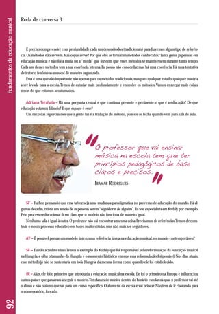 É preciso compreender com profundidade cada um dos métodos (tradicionais) para fazermos algum tipo de referên-cia. 
Os métodos não servem. Mas o que serve? Por que eles se tornaram métodos conhecidos? Tanta gente já pensou em 
educação musical e não foi a mídia ou a “moda” que fez com que esses métodos se mantivessem durante tanto tempo. 
Cada um desses métodos tem a sua coerência interna. Eu posso não concordar, mas há uma coerência. Há uma tentativa 
de tratar o fenômeno musical de maneira organizada. 
Essa é uma questão importante não apenas para os métodos tradicionais, mas para qualquer estudo, qualquer matéria 
a ser levada para a escola. Temos de estudar mais profundamente e entender os métodos. Vamos enxergar mais coisas 
novas do que estamos acostumados. 
Adriana Terahata – Há uma pergunta central e que continua presente e pertinente: o que é a educação? De que 
edu cação estamos falando? E que espaço é esse? 
Um risco das repercussões que a gente faz é a tradução de método, pois ele se fecha quando vem para sala de aula. 
92 Fundamentos da educação musical 
Roda de conversa 3 
O professor que vai ensinar 
música na escola tem que ter 
princípios pedagógicos de base 
claros e precisos. 
IRAMAR RODRIGUES 
SF – Eu fico pensando que essa talvez seja uma mudança paradigmática no processo de educação do mundo. Há al-gumas 
décadas, existia um anseio de as pessoas serem “seguidoras de alguém”. Eu sou especialista em Kodály, por exemplo. 
Pelo processo educacional ficou claro que o modelo não funciona de maneira igual. 
Nenhuma sala é igual à outra. O professor não vai encontrar a mesma coisa. Precisamos de referências. Temos de cons - 
truir o nosso processo educativo em bases muito sólidas, mas não mais ser seguidores. 
AT – É possível pensar um modelo único, uma referência única na educação musical, no mundo contemporâneo? 
SF – Eu não acredito nisso. Temos o exemplo do Kodály que foi responsável pela reformulação da educação musical 
na Hungria, e olha o tamanho da Hungria e o momento histórico em que essa reformulação foi possível. Nos dias atuais, 
esse método já não se sustentaria em toda Hungria da mesma forma como quando ele foi estabelecido. 
IR – Aliás, ele foi o primeiro que introduziu a educação musical na escola. Ele foi o primeiro na Europa e influenciou 
outros países que passaram a seguir o modelo. Ter classes de música dentro do horário escolar na qual o professor vai até 
o aluno e não o aluno que vai para um curso específico. O aluno sai da escola e vai brincar. Não tem de ir chorando para 
o conservatório, forçado. 
 