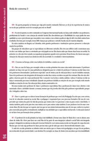 SM – Eu queria perguntar ao Iramar, que viaja pelo mundo ensinando Dalcroze, se ele já viu experiências de música 
na escola que poderiam servir de exemplo para nós no Brasil? 
IR – No mês de janeiro, eu estive ensinando no Congresso Internacional Suzuki, em Lima, onde trabalhei com professores, 
profissionais do Suzuki e com crianças do método Suzuki. Eles descobriram que a flexibilidade do corpo podia dar uma 
qualidade ao som e perceberam que essa prática com a música, com a rítmica, podia ser algo de útil e tem dado muitos bons 
resultados. Em Lima, por exemplo, temos 600 crianças que praticam o método Suzuki, mas de maneira adaptada. 
Eu estive também em Bogotá, na Colombia, onde grandes professores e instituições querem promover a educação 
musical na periferia. 
São grupos de educadores que se especializam em diferentes métodos. Eles têm um edifício onde construíram uma 
escola e um ônibus que busca a meninada que está jogada na rua. Eles fazem aulas que duram duas horas em média. Na 
primeira vez, eles não têm vontade, na segunda, já perguntam quando será a próxima. Dessa forma, eles fazem uma apro - 
ximação da educação musical aos desfavorecidos da sociedade. E o resultado é interessantíssimo. 
SM – E mesmo na Europa, existe essa tradição de trabalhar a música na escola? 
IR – Sim, no caso da Suíça, por exemplo, todas as escolas primárias têm uma coisa muito interessante. O professor 
primário na Suíça tem que ter uma polivalência obrigatória para ter o título de professor. O sistema escolar Suíço tem 
três professores denominados “professores especiais”: um de rítmica, um de educação física e um de trabalhos manuais. 
Esses três professores são integrantes da formação escolar, dos centros escolares na qual eles ensinam. Mas eles são obri-gados 
a fazerem parte do corpo professoral. Não é somente vou lá, dou a minha aulinha e adeus. O sistema escolar na 
Suíça é estruturado por tema centralizado. Quando um professor trabalha as estações do ano, por exemplo, todo mundo 
trabalha as estações do ano. Em educação física, rítmica, matemática etc. 
Há uma reunião entre professor de classe e professores especialistas. Mas a professora de classe tem o direito e está 
autorizada a fazer a atividade durante a semana, mesmo que ela já tenha sido feita pelo professor especializado, porque 
ela é obrigada a saber isso. 
SF – Esse é o ponto que eu esbocei nessa formação do professor que vem lá da Pedagogia. Eu acho que, com certeza, 
tem de ter educador musical na escola. Mas o pedagogo é responsável por esse processo formativo. Ele tem de com-preender 
que música faz parte da vida das pessoas, que música não é só para lavar a mão ou para comer o lanchinho. A 
música também pode servir para isso, mas música serve para outras coisas também. E esse professor tem de estar cons - 
ciente disso. Ele não tem que ser regente, não tem que ser um exímio instrumentista, mas ele tem que conhecer os princí-pios 
essenciais para poder, eventualmente, multiplicar essa atividade que o especialista está fazendo. A educação musical 
só vai fazer bem pra formação desse professor. 
IR – O professor de escola primária (na Suiça) está habilitado a formar uma classe de flauta doce com os alunos, uma 
classe de violão. Ele é livre para fazer um coral. Mas ele faz parte de uma integração cultural e social. Tudo está integrado 
porque é obrigatório no sistema escolar pelo Governo Federal. Se você entrou numa escola você faz parte do corpo docente. 
Mesmo que você não seja professor de classe precisa estar a par de tudo que está se desenvolvendo durante o ano. 
A cada três escolas primárias ou infantis existe um núcleo que se chama sócio-pedagógico, em que há um pediatra, 
um reeducador de psicomotricidade e um dentista. Por exemplo, na classe de rítmica tem um aluno que tem instabilidade 
94 Fundamentos da educação musical 
Roda de conversa 3 
 