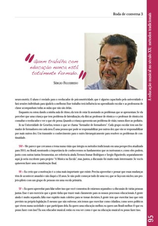 Quem trabalha com 
educação nunca está 
totalmente formado. 
neuro-motriz. O aluno é enviado para o reeducador de psicomotricidade, que é alguém capacitado pela universidade e 
fará sessões individuais para ajudá-lo a melhorar. Esse trabalho terá influência no aprendizado escolar e as professoras de 
classe acompanham todas as aulas que não são delas. 
Enquanto eu estou dando a minha aula de ritmo, ela tem de estar lá anotando os problemas que se apresentam. Se ela 
perceber que uma criança que tem problema de lateralização, ela dirá ao professor de rítmica e o professor de rítmica irá 
consultar o reeducador e ver o que ele pensa. Quando a criança apresenta um problema de visão, vamos dizer ao pediatra. 
Já na Universidade de Genebra, temos o que se chama “formador de formadores”. Cada grupo escolar tem um for-mador 
de formadores em cada área. É uma pessoa que pode se responsabilizar por outros dez, que vão se responsabilizar 
por mais outros dez. Um transmite o conhecimento para o outro hierarquicamente para resolver os problemas de con-tinuidade. 
SM – Me parece que cercamos o tema numa visão que integra os métodos tradicionais em uma perspectiva atualizada 
para 2011, no Brasil, mostrando a importância de conhecermos os fundamentos que os nortearam e, como eles podem, 
junto com outras tantas ferramentas, ser referência ainda. Termos Iramar Rodrigues e Sergio Figueiredo, separadamente 
aqui, já seria excelente para projeto “A Música na Escola”, mas, juntos, a discussão foi muito mais interessante. Se vocês 
quiserem fazer uma consideração final. 
IR – Eu creio que a motivação é a coisa mais importante que existe. Precisa aproveitar e pensar que essas mudanças 
têm de acontecer amanhã e não daqui a 10 anos. Se não pode começar tudo de uma vez, que se faça um núcleo, um pro-jeto- 
piloto com um grupo de pessoas em uma escola primária. 
SF – Eu quero aproveitar para falar sobre isso que você comentou de estarmos separados e a discussão de várias pessoas 
juntas. Esse é um exercício que a gente tinha que trazer mais claramente para os nossos processos educacionais. A gente 
ainda é muito separado, falta esse espírito mais coletivo para se tomar decisões. A gente tem que exercitar isso que está 
previsto na própria legislação. E mesmo que não estivesse, nós temos que exercitar como cidadãos, como seres políticos 
que vivem numa sociedade e que participam dela. Eu quero uma educação melhor, eu quero um Brasil melhor. O que eu 
posso fazer com isso? Eu sou educador musical, então eu vou ver como é que na educação musical eu posso fazer isso. 
95 A educação musical no século XX: métodos tradicionais 
Roda de conversa 3 
SÉRGIO FIGUEIREDO 
 