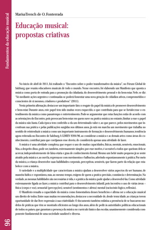 No início de abril de 2011, foi realizado o “Encontro sobre o poder transformativo da música”, no Fórum Global de 
Salzburg, que reuniu educadores musicais de todo o mundo. Nesse encontro, foi elaborado um Manifesto que aponta a 
música como porta de entrada para a promoção da cidadania, do desenvolvimento pessoal e do bem-estar. Nele, se diz: 
“Só mediante ações urgentes e continuadas se poderá fomentar uma nova geração de cidadãos ativos, comprometidos e 
conscientes de si mesmos, criadores e produtivos” (2011). 
Nesta primeira afirmação, destaca-se um importante fato: o resgate do papel da música de promover desenvolvimento 
e bem-estar. Durante anos, este papel tem sido muitas vezes esquecido, o que contribuiu para que se fortalecesse o en-tendimento 
da música como passatempo e entretenimento. Pode-se argumentar que estas funções estão de acordo com 
as orientações do Encontro, pois provocam bem-estar em quem ouve ou pratica música; no entanto, limitar a esse o papel 
da música não basta. Cada época tem conferido a ela um determinado valor e, ao que parece, pelos movimentos que in-centivam 
sua prática e pelas publicações surgidas nos últimos anos, já está em marcha um movimento que trabalha no 
sentido de reintroduzir a música como um importante instrumento de formação e desenvolvimento humanos, tendência 
agora reiterada no Encontro de Salzburg. A LDBEN 9394/96, ao considerar a música e as demais artes como áreas do co - 
nhecimento, contribui para que corrijamos esse desvio, de considerá-la apenas uma atividade de lazer. 
A música é uma atividade complexa, que requer o uso de muitas capacidades, físicas, mentais, sensíveis, emocionais. 
Mas, a despeito disso, pode ser, também, extremamente simples; por esse motivo, é acessível a todos que queiram dela se 
acercar, independentemente de faixa etária e grau de conhecimento formal. Mesmo um bebê muito pequeno já se sente 
atraído pela música e, ao ouvi-la, expressa-se com movimentos e balbucios, aderindo espontaneamente à prática. Por meio 
da música, a criança desenvolve suas habilidades corporais, perceptivas, sensíveis, que fazem parte da relação que esta - 
belece com a música. 
A variedade e a multiplicidade que caracterizam a música ajudam a desenvolver vários aspectos do ser humano, de 
maneira lúdica e espontânea, mas, ao mesmo tempo, exigem de quem a pratica precisão, constância e determinação. Na 
verdade, as mesmas habilidades são necessárias à vida, e a prática da música pode ajudar a desenvolvê-las. Como atividade 
extremamente ligada ao fazer, a música contribui para o desenvolvimento infantil, pois incentiva o uso de várias áreas – 
física (corpo e voz), sensorial (percepções), sensível (sentimentos e afetos) mental (raciocínio lógico, reflexão). 
O Manifesto ressalta a capacidade da música como fomentadora desses benefícios e afirma ser a educação musical 
um direito de todos. Entre suas muitas recomendações, destaca-se a necessidade de, desde tenra idade, as crianças terem 
oportunidade de dar livre expressão à sua criatividade. O documento também enfatiza a premência de se buscarem mo - 
delos de práticas que têm se mostrado eficientes ao longo dos anos, além de pedir às autoridades políticas educacionais 
de todos os países, que garantam a presença da música no currículo básico das escolas, unanimemente considerada com-ponente 
fundamental de uma sociedade saudável e diversa. 
96 Fundamentos da educação musical 
MarisaTrench de O. Fonterrada 
Educação musical: 
propostas criativas 
 
