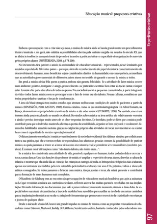 Embora a preocupação com o criar não seja nova, o ensino de música ainda se baseia grandemente em procedimentos 
técnico/musicais e, em geral, não enfatiza as possibilidades abertas pela vertente surgida em meados do século XX, que 
se alinha às tendências composicionais do período e incentiva a prática criativa e a capacidade de organização de materiais 
pelos próprios alunos (FONTERRADA, 2008, p.178-200). 
No Documento, fica patente o anseio da comunidade de educadores musicais – representados, nesse Seminário, por 
enviados especiais de diferentes países – para que, além do reconhecimento do papel da música como instrumento do 
desenvolvimento humano, esses benefícios sejam considerados direitos da humanidade; em consequência, aconselham 
que as autoridades governamentais de diferentes países atuem no sentido de garantir o acesso da música a todos. 
Em geral, a música deixa feliz quem a pratica, embora não garanta felicidade. Se a atividade de fazer música ocorre 
num ambiente positivo, instigante e amigo, provavelmente, os praticantes sentirão bem-estar ao tocar, cantar, compor, 
criar. A música faz parte da cultura de todos os povos. Nas sociedades orais e pequenas comunidades, é parte integrante 
da vida e todos fazem música sem se preocupar com o fato de terem ou não talento. Nessas culturas, considera-se que 
tenha propriedades curativas e forças de transformação. 
A área da Musicoterapia tem muitos estudos que atestam melhora nas condições de saúde de pacientes a partir da 
música (BENENZÓN, 2008, GASTON, 1982). Outros estudos, como os do otorrinolaringologista Dr. Alfred Tomatis, na 
França, demonstram as propriedades curativas da música e do saber musical (TOMATIS, 1996). Na verdade, esse é um 
terreno ainda pouco explorado no mundo ocidental. Os estudos sobre música na área médica são relativamente recentes 
e ainda é preciso investigar muito antes de se obter respostas decisivas. De imediato, pode-se dizer que a música pode 
contribuir para que o indivíduo mantenha abertas as portas da sensibilidade, organize-se bem corporal e vocalmente, de-senvolva 
habilidades sensório-motoras graças às exigências próprias das atividades de tocar, movimentar-se ou cantar, 
bem como à capacidade de escuta e apreciação musical. 
O distanciamento em relação à música é um fenômeno da sociedade ocidental dos últimos séculos, que sofisticaram 
tanto a sua prática, que ela se tornou reduto de especialistas. Isso afastou as pessoas comuns da possibilidade de praticar 
música, as quais passaram a temer se acercar dela como executantes e só se permitem ser consumidores (ouvintes pas-sivos). 
É comum ouvir afirmações como: “não tenho talento, não tenho dom... “. 
Se a música for considerada uma atividade da vida, possível a qualquer ser humano, todos poderão dela se acercar e 
tocar, cantar, dançar. Uma das funções do professor de música é ampliar o repertório de seus alunos, desvelar a cultura da 
infância e mostrar que ela ainda fala ao coração das crianças; as cantigas de roda, os brinquedos e folguedos não acabaram, 
apenas encontram-se escondidos pelo véu estendido pela indústria cultural, com seus CDs, prêmios, vídeos e shows de 
artistas consagrados. Se todos passarem a brincar com música, dançar, cantar e tocar, ela estará presente e contribuirá 
para a formação de seres humanos mais completos. 
O Manifesto de Salzburg vem ao encontro das preocupações de educadores musicais brasileiros que, após a assinatura 
da Lei que reconduz a música aos currículos escolares, refletem acerca das muitas questões envolvidas em sua implan-tação. 
Há muita informação no documento, que vale a pena conhecer, mas neste momento, atém-se a duas delas, de es-pecial 
relevo nas atuais circunstâncias: a busca de modelos bem sucedidos para auxiliar na tarefa de encontrar caminhos 
para a implantação da música na escola e a criação de ferramentas que promovam o exercício da criatividade em crianças 
e jovens de qualquer idade. 
Desde o início do século XX, houve um grande impulso no ensino de música, como as propostas renovadoras de edu - 
cadores como Dalcroze, Martenot, Kodaly, Orff, Willems, Suzuki entre outros, bastante conhecidos pelos educadores mu- 
97 Experiências criativas 
Educação musical: propostas criativas 
 