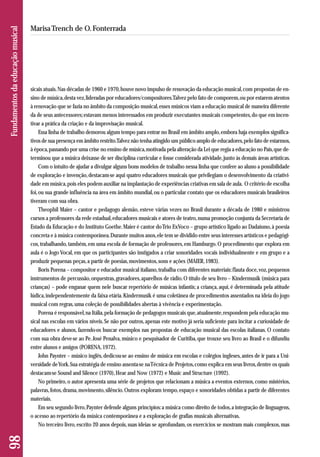 sicais atuais. Nas décadas de 1960 e 1970, houve novo impulso de renovação da educação musical, com propostas de en-sino 
de música, desta vez, lideradas por educadores/compositores. Talvez pelo fato de comporem, ou por estarem atentos 
à renovação que se fazia no âmbito da composição musical, esses músicos viam a educação musical de maneira diferente 
da de seus antecessores; estavam menos interessados em produzir executantes musicais competentes, do que em incen-tivar 
a prática da criação e da improvisação musical. 
Essa linha de trabalho demorou algum tempo para entrar no Brasil em âmbito amplo, embora haja exemplos significa-tivos 
de sua presença em âmbito restrito. Talvez não tenha atingido um público amplo de educadores, pelo fato de estarmos, 
à época, passando por uma crise no ensino de música, motivada pela alteração da Lei que regia a educação no País, que de-terminou 
que a música deixasse de ser disciplina curricular e fosse considerada atividade, junto às demais áreas artísticas. 
Com o intuito de ajudar a divulgar alguns bons modelos de trabalho nessa linha que confere ao aluno a possibilidade 
de exploração e invenção, destacam-se aqui quatro educadores musicais que privilegiam o desenvolvimento da criativi-dade 
em música, pois eles podem auxiliar na implantação de experiências criativas em sala de aula. O critério de escolha 
foi, ou sua grande influência na área em âmbito mundial, ou o particular contato que os educadores musicais brasileiros 
tiveram com sua obra. 
Theophil Maier – cantor e pedagogo alemão, esteve várias vezes no Brasil durante a década de 1980 e ministrou 
cursos a professores da rede estadual, educadores musicais e atores de teatro, numa promoção conjunta da Secretaria de 
Estado da Educação e do Instituto Goethe. Maier é cantor do Trio ExVoco – grupo artístico ligado ao Dadaísmo, à poesia 
concreta e à música contemporânea. Durante muitos anos, ele tem se dividido entre seus interesses artísticos e pedagógi-cos, 
trabalhando, também, em uma escola de formação de professores, em Hamburgo. O procedimento que explora em 
aula é o Jogo Vocal, em que os participantes são instigados a criar sonoridades vocais individualmente e em grupo e a 
produzir pequenas peças, a partir de poesias, movimentos, sons e ações (MAIER, 1983). 
Boris Porena – compositor e educador musical italiano, trabalha com diferentes materiais: flauta doce, voz, pequenos 
instrumentos de percussão, orquestras, gravadores, aparelhos de rádio. O título de seu livro – Kindermusik (música para 
crianças) – pode enganar quem nele buscar repertório de músicas infantis; a criança, aqui, é determinada pela atitude 
lúdica, independentemente da faixa etária. Kindermusik é uma coletânea de procedimentos assentados na ideia do jogo 
musical com regras, uma coleção de possibilidades abertas à vivência e experimentação. 
Porena é responsável, na Itália, pela formação de pedagogos musicais que, atualmente, respondem pela educação mu-sical 
nas escolas em vários níveis. Se não por outros, apenas este motivo já seria suficiente para incitar a curiosidade de 
educadores e alunos, fazendo-os buscar exemplos nas propostas de educação musical das escolas italianas. O contato 
com sua obra deve-se ao Pe. José Penalva, músico e pesquisador de Curitiba, que trouxe seu livro ao Brasil e o difundiu 
entre alunos e amigos (PORENA, 1972). 
John Paynter – músico inglês, dedicou-se ao ensino de música em escolas e colégios ingleses, antes de ir para a Uni-versidade 
de York. Sua estratégia de ensino assenta-se na Técnica de Projetos, como explica em seus livros, dentre os quais 
destacam-se Sound and Silence (1970), Hear and Now (1972) e Music and Structure (1992). 
No primeiro, o autor apresenta uma série de projetos que relacionam a música a eventos externos, como mistérios, 
palavras, fotos, drama, movimento, silêncio. Outros exploram tempo, espaço e sonoridades obtidas a partir de diferentes 
materiais. 
Em seu segundo livro, Paynter defende alguns princípios: a música como direito de todos, a integração de linguagens, 
o acesso ao repertório da música contemporânea e a exploração de grafias musicais alternativas. 
No terceiro livro, escrito 20 anos depois, suas ideias se aprofundam, os exercícios se mostram mais complexos, mas 
98 Fundamentos da educação musical 
Marisa Trench de O. Fonterrada 
 